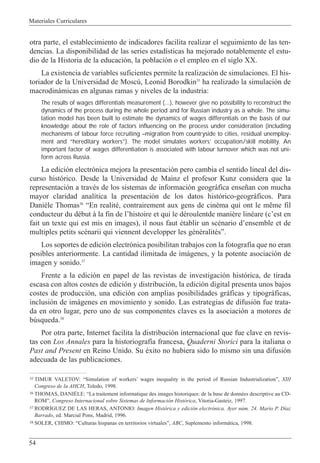 Materiales Curriculares
54
otra parte, el establecimiento de indicadores facilita realizar el seguimiento de las ten-
dencias. La disponibilidad de las series estad’sticas ha mejorado notablemente el estu-
dio de la Historia de la educaci—n, la poblaci—n o el empleo en el siglo XX.
La existencia de variables suficientes permite la realizaci—n de simulaciones. El his-
toriador de la Universidad de Moscœ, Leonid Borodkin35
ha realizado la simulaci—n de
macrodin‡micas en algunas ramas y niveles de la industria:
The results of wages differentials measurement (...), however give no possibility to reconstruct the
dynamics of the process during the whole period and for Russian industry as a whole. The simu-
lation model has been built to estimate the dynamics of wages differentials on the basis of our
knowledge about the role of factors influencing on the process under consideration (including
mechanisms of labour force recruiting –migration from countryside to cities, residual unemploy-
ment and “hereditary workers”). The model simulates workers’ occupation/skill mobility. An
important factor of wages differentiation is associated with labour turnover which was not uni-
form across Russia.
La edici—n electr—nica mejora la presentaci—n pero cambia el sentido lineal del dis-
curso hist—rico. Desde la Universidad de Mainz el profesor Kunz considera que la
representaci—n a travŽs de los sistemas de informaci—n geogr‡fica ense–an con mucha
mayor claridad anal’tica la presentaci—n de los datos hist—rico-geogr‡ficos. Para
Dani•le Thomas36
ÒEn realitŽ, contrairement aux gens de cinŽma qui ont le m•me fil
conducteur du dŽbut ˆ la fin de lÕhistoire et qui le dŽroulentde mani•re linŽare (cÕest en
fait un texte qui est mis en images), il nous faut Žtablir un scŽnario dÕensemble et de
multiples petits scŽnarii qui viennent developper les gŽnŽralitŽsÓ.
Los soportes de edici—n electr—nica posibilitan trabajos con la fotograf’a que no eran
posibles anteriormente. La cantidad ilimitada de im‡genes, y la potente asociaci—n de
imagen y sonido.37
Frente a la edici—n en papel de las revistas de investigaci—n hist—rica, de tirada
escasa con altos costes de edici—n y distribuci—n, la edici—n digital presenta unos bajos
costes de producci—n, una edici—n con amplias posibilidades gr‡ficas y tipogr‡ficas,
inclusi—n de im‡genes en movimiento y sonido. Las estrategias de difusi—n fue trata-
da en otro lugar, pero uno de sus componentes claves es la asociaci—n a motores de
bœsqueda.38
Por otra parte, Internet facilita la distribuci—n internacional que fue clave en revis-
tas con Los Annales para la historiograf’a francesa, Quaderni Storici para la italiana o
Past and Present en Reino Unido. Su Žxito no hubiera sido lo mismo sin una difusi—n
adecuada de las publicaciones.
35 TIMUR VALETOV: ÒSimulation of workersÕ wages inequality in the period of Russian IndustrializationÓ, XIII
Congreso de la AHCH, Toledo, 1998.
36 THOMAS, DANIéLE: ÒLa traitement informatique des images historiques: de la base de donnŽes descriptive au CD-
ROMÓ, Congreso Internacional sobre Sistemas de Informaci—n Hist—rica, Vitoria-Gasteiz, 1997.
37 RODRêGUEZ DE LAS HERAS, ANTONIO: Imagen Hist—rica y edici—n electr—nica. Ayer nœm. 24. Mario P. D’az
Barrado, ed. Marcial Pons, Madrid, 1996.
38 SOLER, CHIMO: ÒCulturas hispanas en territorios virtualesÓ, ABC, Suplemento inform‡tica, 1998.
 