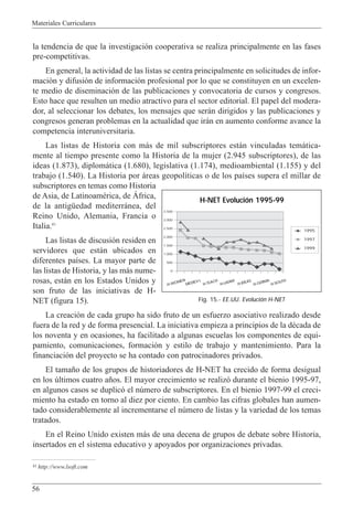 Materiales Curriculares
56
la tendencia de que la investigaci—n cooperativa se realiza principalmente en las fases
pre-competitivas.
En general, la actividad de las listas se centra principalmente en solicitudes de infor-
maci—n y difusi—n de informaci—n profesional por lo que se constituyen en un excelen-
te medio de diseminaci—n de las publicaciones y convocatoria de cursos y congresos.
Esto hace que resulten un medio atractivo para el sector editorial. El papel del modera-
dor, al seleccionar los debates, los mensajes que ser‡n dirigidos y las publicaciones y
congresos generan problemas en la actualidad que ir‡n en aumento conforme avance la
competencia interuniversitaria.
Las listas de Historia con m‡s de mil subscriptores est‡n vinculadas tem‡tica-
mente al tiempo presente como la Historia de la mujer (2.945 subscriptores), de las
ideas (1.873), diplom‡tica (1.680), legislativa (1.174), medioambiental (1.155) y del
trabajo (1.540). La Historia por ‡reas geopol’ticas o de los pa’ses supera el millar de
subscriptores en temas como Historia
de Asia, de LatinoamŽrica, de çfrica,
de la antigŸedad mediterr‡nea, del
Reino Unido, Alemania, Francia o
Italia.41
Las listas de discusi—n residen en
servidores que est‡n ubicados en
diferentes pa’ses. La mayor parte de
las listas de Historia, y las m‡s nume-
rosas, est‡n en los Estados Unidos y
son fruto de las iniciativas de H-
NET (figura 15).
La creaci—n de cada grupo ha sido fruto de un esfuerzo asociativo realizado desde
fuera de la red y de forma presencial. La iniciativa empieza a principios de la dŽcada de
los noventa y en ocasiones, ha facilitado a algunas escuelas los componentes de equi-
pamiento, comunicaciones, formaci—n y estilo de trabajo y mantenimiento. Para la
financiaci—n del proyecto se ha contado con patrocinadores privados.
El tama–o de los grupos de historiadores de H-NET ha crecido de forma desigual
en los œltimos cuatro a–os. El mayor crecimiento se realiz— durante el bienio 1995-97,
en algunos casos se duplic— el nœmero de subscriptores. En el bienio 1997-99 el creci-
miento ha estado en torno al diez por ciento. En cambio las cifras globales han aumen-
tado considerablemente al incrementarse el nœmero de listas y la variedad de los temas
tratados.
En el Reino Unido existen m‡s de una decena de grupos de debate sobre Historia,
insertados en el sistema educativo y apoyados por organizaciones privadas.
41 http://www.lsoft.com
3.500
3.000
2.500
2.000
1.500
1.000
500
0
1995
1997
1999
H-NET Evolución 1995-99
Fig. 15.- EE.UU. Evolución H-NET
H-WOMEN
MEDIEV-L
H-TEACH
H-LATAM
H-IDEAS
H-GERMA
H-SOUTH
 