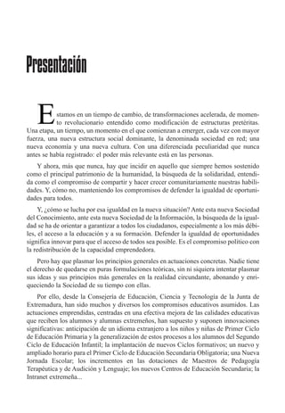 stamos en un tiempo de cambio, de transformaciones acelerada, de momen-
to revolucionario entendido como modificaci—n de estructuras pretŽritas.
Una etapa, un tiempo, un momento en el que comienzan a emerger, cada vez con mayor
fuerza, una nueva estructura social dominante, la denominada sociedad en red; una
nueva econom’a y una nueva cultura. Con una diferenciada peculiaridad que nunca
antes se hab’a registrado: el poder m‡s relevante est‡ en las personas.
Y ahora, m‡s que nunca, hay que incidir en aquello que siempre hemos sostenido
como el principal patrimonio de la humanidad, la bœsqueda de la solidaridad, entendi-
da como el compromiso de compartir y hacer crecer comunitariamente nuestras habili-
dades. Y, c—mo no, manteniendo los compromisos de defender la igualdad de oportuni-
dades para todos.
Y, Àc—mo se lucha por esa igualdad en la nueva situaci—n? Ante esta nueva Sociedad
del Conocimiento, ante esta nueva Sociedad de la Informaci—n, la bœsqueda de la igual-
dad se ha de orientar a garantizar a todos los ciudadanos, especialmente a los m‡s dŽbi-
les, el acceso a la educaci—n y a su formaci—n. Defender la igualdad de oportunidades
significa innovar para que el acceso de todos sea posible. Es el compromiso pol’tico con
la redistribuci—n de la capacidad emprendedora.
Pero hay que plasmar los principios generales en actuaciones concretas. Nadie tiene
el derecho de quedarse en puras formulaciones te—ricas, sin ni siquiera intentar plasmar
sus ideas y sus principios m‡s generales en la realidad circundante, abonando y enri-
queciendo la Sociedad de su tiempo con ellas.
Por ello, desde la Consejer’a de Educaci—n, Ciencia y Tecnolog’a de la Junta de
Extremadura, han sido muchos y diversos los compromisos educativos asumidos. Las
actuaciones emprendidas, centradas en una efectiva mejora de las calidades educativas
que reciben los alumnos y alumnas extreme–os, han supuesto y suponen innovaciones
significativas: anticipaci—n de un idioma extranjero a los ni–os y ni–as de Primer Ciclo
de Educaci—n Primaria y la generalizaci—n de estos procesos a los alumnos del Segundo
Ciclo de Educaci—n Infantil; la implantaci—n de nuevos Ciclos formativos; un nuevo y
ampliado horario para el Primer Ciclo de Educaci—n Secundaria Obligatoria; una Nueva
Jornada Escolar; los incrementos en las dotaciones de Maestros de Pedagog’a
TerapŽutica y de Audici—n y Lenguaje; los nuevos Centros de Educaci—n Secundaria; la
Intranet extreme–a...
Presentación
E
 