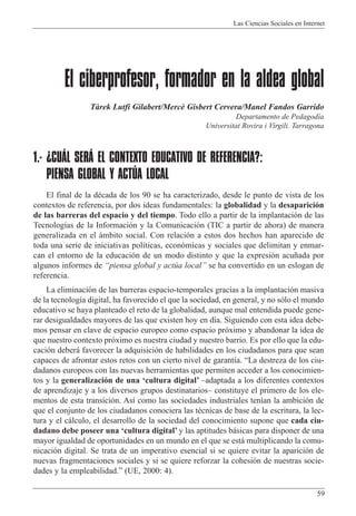 Las Ciencias Sociales en Internet
59
El ciberprofesor, formador en la aldea global
Tˆrek Lutfi Gilabert/Merc• Gisbert Cervera/Manel Fandos Garrido
Departamento de Pedagod’a
Universitat Rovira i Virgili. Tarragona
1.- ¿CUÁL SERÁ EL CONTEXTO EDUCATIVO DE REFERENCIA?:
PIENSA GLOBAL Y ACTÚA LOCAL
El final de la dŽcada de los 90 se ha caracterizado, desde le punto de vista de los
contextos de referencia, por dos ideas fundamentales: la globalidad y la desaparici—n
de las barreras del espacio y del tiempo. Todo ello a partir de la implantaci—n de las
Tecnolog’as de la Informaci—n y la Comunicaci—n (TIC a partir de ahora) de manera
generalizada en el ‡mbito social. Con relaci—n a estos dos hechos han aparecido de
toda una serie de iniciativas pol’ticas, econ—micas y sociales que delimitan y enmar-
can el entorno de la educaci—n de un modo distinto y que la expresi—n acu–ada por
algunos informes de Òpiensa global y actœa localÓ se ha convertido en un eslogan de
referencia.
La eliminaci—n de las barreras espacio-temporales gracias a la implantaci—n masiva
de la tecnolog’a digital, ha favorecido el que la sociedad, en general, y no s—lo el mundo
educativo se haya planteado el reto de la globalidad, aunque mal entendida puede gene-
rar desigualdades mayores de las que existen hoy en d’a. Siguiendo con esta idea debe-
mos pensar en clave de espacio europeo como espacio pr—ximo y abandonar la idea de
que nuestro contexto pr—ximo es nuestra ciudad y nuestro barrio. Es por ello que la edu-
caci—n deber‡ favorecer la adquisici—n de habilidades en los ciudadanos para que sean
capaces de afrontar estos retos con un cierto nivel de garant’a. ÒLa destreza de los ciu-
dadanos europeos con las nuevas herramientas que permiten acceder a los conocimien-
tos y la generalizaci—n de una Ôcultura digitalÕ Ðadaptada a los diferentes contextos
de aprendizaje y a los diversos grupos destinatariosÐ constituye el primero de los ele-
mentos de esta transici—n. As’ como las sociedades industriales ten’an la ambici—n de
que el conjunto de los ciudadanos conociera las tŽcnicas de base de la escritura, la lec-
tura y el c‡lculo, el desarrollo de la sociedad del conocimiento supone que cada ciu-
dadano debe poseer una Ôcultura digitalÕ y las aptitudes b‡sicas para disponer de una
mayor igualdad de oportunidades en un mundo en el que se est‡ multiplicando la comu-
nicaci—n digital. Se trata de un imperativo esencial si se quiere evitar la aparici—n de
nuevas fragmentaciones sociales y si se quiere reforzar la cohesi—n de nuestras socie-
dades y la empleabilidad.Ó (UE, 2000: 4).
 