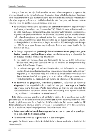 Materiales Curriculares
60
Aunque Žstos son los ejes b‡sicos sobre los que deberemos pensar y repensar los
procesos educativos tal como los hemos dise–ado y desarrollado hasta ahora hemos de
tener en cuenta tambiŽn que existen una serie de dificultades relacionadas con el mundo
educativo y que se reflejan con claridad en los informes Europeos y de los que nuestro
contexto local no queda exento. Algunas de ellas son:
¥ Se ha evidenciado una clara deficiencia de personal cualificado, en particular de
profesores y formadores que dominen las TIC. Ello indica que si los formadores
no est‡n cualificados dif’cilmente podr‡n transmitir determinados conocimientos
ni garantizar que los usuarios de los Sistemas Educativos puedan acceder al mer-
cado laboral con plenas garant’as de Žxito. Las estad’sticas dicen que dentro de
cinco a–os, un empleo de cada dos depender‡ de las nuevas tecnolog’as. El dŽfi-
cit de especialistas en nuevas tecnolog’as ascend’a a 500.000 empleos en Europa
en 1998. Si no se pone freno a esta tendencia, deber’a sobrepasar la cifra de 1,6
millones en 2002.
¥ En Europa se produce un porcentaje demasiado reducido de programas, pro-
ductos y servicios multimedia educativos para la formaci—n y la educaci—n. En
un mercado mundial estimado se detecta que:
1.- Este sector del mercado tuvo una facturaci—n de m‡s de 2.000 millones de
d—lares en el 2000 y que cerca del 80% de los recursos en l’nea proceden hoy
en d’a de los Estados Unidos.
2.- La industria europea del multimedia educativo est‡ infradotada en cuanto a
capital, debido a que la mayor parte de empresas que se dedican a ello son muy
peque–as, y las relaciones entre esta industria y los sistemas educativos y de
formaci—n son insuficientes para generar servicios viables que correspondan
verdaderamente a las necesidades en materia de educaci—n y de formaci—n.
¥ El desarrollo de programas, contenidos y servicios, suficientes en nœmero y
adaptados a las necesidades de la sociedad europea, constituye un desaf’o
importante para Europa. ÀPuede desarrollarse en Europa una sociedad del
conocimiento si es incapaz de ofrecer a sus ciudadanos y a sus agentes econ—mi-
cos y sociales el contenido de ese conocimiento?
Esta œltima pregunta constituye el verdadero nœcleo de la cuesti—n para poder
garantizar que los Sistemas Educativos Europeos (SE a partir de ahora) realmente cons-
tituir‡n la piedra angular de la Sociedad del Conocimiento. Del mismo modo los SE
deber‡n tener como objetivo general favorecer el incremento del nivel de conocimien-
tos de la poblaci—n, objetivo que podemos concretar en dos ideas:
¥ dotar a cada ciudadano de las competencias necesarias para vivir y trabajar
en la sociedad del Conocimiento;
¥ favorecer el acceso de la poblaci—n a la cultura digital;
para poder facilitar el avance de la Sociedad de la Informaci—n hacia la Sociedad del
Conocimiento.
 