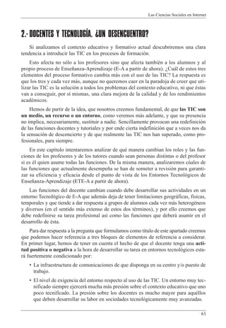 Las Ciencias Sociales en Internet
61
2.- DOCENTES Y TECNOLOGÍA. ¿UN DESENCUENTRO?
Si analizamos el contexto educativo y formativo actual descubriremos una clara
tendencia a introducir las TIC en los procesos de formaci—n.
Esto afecta no s—lo a los profesores sino que afecta tambiŽn a los alumnos y al
propio proceso de Ense–anza-Aprendizaje (E-A a partir de ahora). ÀCu‡l de estos tres
elementos del proceso formativo cambia m‡s con el uso de las TIC? La respuesta es
que los tres y cada vez m‡s, aunque no queremos caer en la paradoja de creer que uti-
lizar las TIC es la soluci—n a todos los problemas del contexto educativo, ni que Žstas
van a conseguir, por s’ mismas, una clara mejora de la calidad y de los rendimientos
acadŽmicos.
Hemos de partir de la idea, que nosotros creemos fundamental, de que las TIC son
un medio, un recurso o un entorno, como veremos m‡s adelante, y que su presencia
no implica, necesariamente, sustituir a nadie. Sencillamente provocan una redefinici—n
de las funciones docentes y tutoriales y por ende cierta indefinici—n que a veces nos da
la sensaci—n de desconcierto y de que realmente las TIC nos han superado, como pro-
fesionales, para siempre.
En este cap’tulo intentaremos analizar de quŽ manera cambian los roles y las fun-
ciones de los profesores y de los tutores cuando sean personas distintas o del profesor
si es Žl quien asume todas las funciones. De la misma manera, analizaremos cœales de
las funciones que actualmente desempe–a se han de someter a revisi—n para garanti-
zar su eficiencia y eficacia desde el punto de vista de los Entornos Tecnol—gicos de
Ense–anza-Aprendizaje (ETE-A a partir de ahora).
Las funciones del docente cambian cuando debe desarrollar sus actividades en un
entorno Tecnol—gico de E-A que adem‡s deja de tener limitaciones geogr‡ficas, f’sicas,
temporales y que tiende a dar respuesta a grupos de alumnos cada vez m‡s heterogŽneos
y diversos (en el sentido m‡s extenso de estos dos tŽrminos), y por ello creemos que
debe redefinirse su tarea profesional as’ como las funciones que deber‡ asumir en el
desarrollo de Žsta.
Para dar respuesta a la pregunta que formulamos como t’tulo de este apartado creemos
que podemos hacer referencia a tres bloques de elementos de referencia a considerar.
En primer lugar, hemos de tener en cuenta el hecho de que el docente tenga una acti-
tud positiva o negativa a la hora de desarrollar su tarea en entornos tecnol—gicos esta-
r‡ fuertemente condicionado por:
¥ La infraestructura de comunicaciones de que disponga en su centro y/o puesto de
trabajo.
¥ El nivel de exigencia del entorno respecto al uso de las TIC. Un entorno muy tec-
nificado siempre ejercer‡ mucha m‡s presi—n sobre el contexto educativo que uno
poco tecnificado. La presi—n sobre los docentes es mucho mayor para aquŽllos
que deben desarrollar su labor en sociedades tecnol—gicamente muy avanzadas.
 