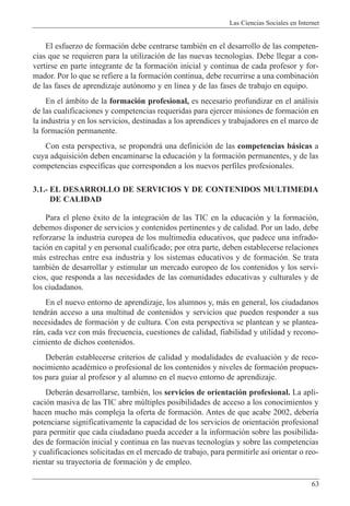 Las Ciencias Sociales en Internet
63
El esfuerzo de formaci—n debe centrarse tambiŽn en el desarrollo de las competen-
cias que se requieren para la utilizaci—n de las nuevas tecnolog’as. Debe llegar a con-
vertirse en parte integrante de la formaci—n inicial y continua de cada profesor y for-
mador. Por lo que se refiere a la formaci—n continua, debe recurrirse a una combinaci—n
de las fases de aprendizaje aut—nomo y en l’nea y de las fases de trabajo en equipo.
En el ‡mbito de la formaci—n profesional, es necesario profundizar en el an‡lisis
de las cualificaciones y competencias requeridas para ejercer misiones de formaci—n en
la industria y en los servicios, destinadas a los aprendices y trabajadores en el marco de
la formaci—n permanente.
Con esta perspectiva, se propondr‡ una definici—n de las competencias b‡sicas a
cuya adquisici—n deben encaminarse la educaci—n y la formaci—n permanentes, y de las
competencias espec’ficas que corresponden a los nuevos perfiles profesionales.
3.1.- EL DESARROLLO DE SERVICIOS Y DE CONTENIDOS MULTIMEDIA
DE CALIDAD
Para el pleno Žxito de la integraci—n de las TIC en la educaci—n y la formaci—n,
debemos disponer de servicios y contenidos pertinentes y de calidad. Por un lado, debe
reforzarse la industria europea de los multimedia educativos, que padece una infrado-
taci—n en capital y en personal cualificado; por otra parte, deben establecerse relaciones
m‡s estrechas entre esa industria y los sistemas educativos y de formaci—n. Se trata
tambiŽn de desarrollar y estimular un mercado europeo de los contenidos y los servi-
cios, que responda a las necesidades de las comunidades educativas y culturales y de
los ciudadanos.
En el nuevo entorno de aprendizaje, los alumnos y, m‡s en general, los ciudadanos
tendr‡n acceso a una multitud de contenidos y servicios que pueden responder a sus
necesidades de formaci—n y de cultura. Con esta perspectiva se plantean y se plantea-
r‡n, cada vez con m‡s frecuencia, cuestiones de calidad, fiabilidad y utilidad y recono-
cimiento de dichos contenidos.
Deber‡n establecerse criterios de calidad y modalidades de evaluaci—n y de reco-
nocimiento acadŽmico o profesional de los contenidos y niveles de formaci—n propues-
tos para guiar al profesor y al alumno en el nuevo entorno de aprendizaje.
Deber‡n desarrollarse, tambiŽn, los servicios de orientaci—n profesional. La apli-
caci—n masiva de las TIC abre mœltiples posibilidades de acceso a los conocimientos y
hacen mucho m‡s compleja la oferta de formaci—n. Antes de que acabe 2002, deber’a
potenciarse significativamente la capacidad de los servicios de orientaci—n profesional
para permitir que cada ciudadano pueda acceder a la informaci—n sobre las posibilida-
des de formaci—n inicial y continua en las nuevas tecnolog’as y sobre las competencias
y cualificaciones solicitadas en el mercado de trabajo, para permitirle as’ orientar o reo-
rientar su trayectoria de formaci—n y de empleo.
 
