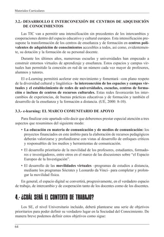 Materiales Curriculares
64
3.2.- DESARROLLO E INTERCONEXIîN DE CENTROS DE ADQUISICIîN
DE CONOCIMIENTOS
Las TIC van a permitir una intensificaci—n sin precedentes de los intercambios y
cooperaciones dentro del espacio educativo y cultural europeo. Esta intensificaci—n pre-
supone la transformaci—n de los centros de ense–anza y de formaci—n en centros poli-
valentes de adquisici—n de conocimientos accesibles a todos, as’ como, evidentemen-
te, su dotaci—n y la formaci—n de su personal docente.
Durante los œltimos a–os, numerosas escuelas y universidades han empezado a
construir entornos virtuales de aprendizaje y ense–anza. Estos espacios y campus vir-
tuales han permitido la conexi—n en red de un nœmero cada vez mayor de profesores,
alumnos y tutores.
El e-Learning permitir‡ acelerar este movimiento y fomentar‡ Ðcon plano respeto
de la diversidad cultural y lingŸ’sticaÐ la interconexi—n de los espacios y campus vir-
tuales y el establecimiento de redes de universidades, escuelas, centros de forma-
ci—n e incluso de centros de recursos culturales. Estas redes favorecer‡n los inter-
cambios de experiencias, de buenas pr‡cticas educativas y de formaci—n y tambiŽn el
desarrollo de la ense–anza y la formaci—n a distancia. (UE, 2000: 8-10).
3.3.- e-learning: EL MARCO COMUNITARIO DE APOYO
Para finalizar este apartado s—lo decir que deberemos prestar especial atenci—n a tres
aspectos que resumimos del siguiente modo:
¥ La educaci—n en materia de comunicaci—n y de medios de comunicaci—n: los
proyectos financiados en este ‡mbito para la elaboraci—n de recursos pedag—gicos
deber‡n valorizarse y profundizarse con vistas al desarrollo de enfoques cr’ticos
y responsables de los medios y herramientas de comunicaci—n.
¥ El desarrollo prioritario de la movilidad de los profesores, estudiantes, formado-
res e investigadores, entre otros en el marco de las discusiones sobre Òel Espacio
Europeo de la Investigaci—nÓ.
¥ El desarrollo de las movilidades virtuales Ðprogramas de estudios a distancia,
mediante los programas S—crates y Leonardo da VinciÐ para completar y prolon-
gar la movilidad f’sica.
En general, el espacio digital se convertir‡, progresivamente, en el verdadero espacio
de trabajo, de intercambio y de cooperaci—n tanto de los docentes como de los discentes.
4.- ¿CUÁL SERÁ EL CONTEXTO DE TRABAJO?
Los SE, el nivel Universitario incluido, deber‡ plantearse una serie de objetivos
prioritarios para poder definir su verdadero lugar en la Sociedad del Conocimiento. De
manera breve podemos definir estos objetivos como sigue:
 