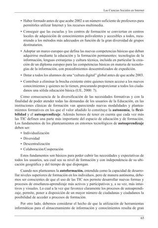 Las Ciencias Sociales en Internet
65
¥ Haber formado antes de que acabe 2002 a un nœmero suficiente de profesores para
permitirles utilizar Internet y los recursos multimedia.
¥ Conseguir que las escuelas y los centros de formaci—n se conviertan en centros
locales de adquisici—n de conocimientos polivalentes y accesibles a todos, recu-
rriendo a los mŽtodos m‡s adecuados en funci—n de la gran diversidad de grupos
destinatarios.
¥ Adoptar un marco europeo que defina las nuevas competencias b‡sicas que deban
adquirirse mediante la educaci—n y la formaci—n permanentes: tecnolog’as de la
informaci—n, lenguas extranjeras y cultura tŽcnica, incluida en particular la crea-
ci—n de un diploma europeo para las competencias b‡sicas en materia de tecnolo-
g’as de la informaci—n, con procedimientos descentralizados de expedici—n.
¥ Dotar a todos los alumnos de una Òcultura digitalÓ global antes de que acabe 2003.
¥ Contribuir a eliminar la brecha existente entre quienes tienen acceso a los nuevos
conocimientos y quienes no lo tienen, procurando proporcionar a todos los ciuda-
danos una s—lida educaci—n b‡sica (UE, 2000: 7).
Como consecuencia de la diversificaci—n de las necesidades formativas y con la
finalidad de poder atender todas las demandas de los usuarios de la Educaci—n, en las
instituciones cl‡sicas de formaci—n van apareciendo nuevas modalidades y plantea-
mientos formativos en los que el valor a–adido lo constituye la autonom’a, la flexi-
bilidad y el autoaprendizaje. Adem‡s hemos de tener en cuenta que cada vez m‡s
las TIC definen una parte m‡s importante del espacio de educaci—n y de formaci—n.
Los fundamentos de los planteamientos en entornos tecnol—gicos de autoaprendizaje
deben ser:
¥ Individualizaci—n
¥ Diversidad
¥ Descentralizaci—n
¥ Colaboraci—n/Cooperaci—n
Estos fundamentos son b‡sicos para poder cubrir las necesidades y expectativas de
todos los usuarios, sea cual sea su nivel de formaci—n y con independencia de su ubi-
caci—n geogr‡fica y del tiempo de que dispongan.
Cuando nos planteamos la autoformaci—n, entendida como la capacidad de desarro-
llar niveles superiores de formaci—n en los individuos, pero de manera aut—noma, debe-
mos ser conscientes de que el uso de las TIC nos permite desarrollar nuevas formas y
procesos de ense–anza-aprendizaje m‡s activos y participativos y, a su vez, m‡s intui-
tivos y visuales. Lo cual a la vez que favorece claramente los procesos de autoaprendi-
zaje, permite, poner a disposici—n de un mayor nœmero de ciudadanas y ciudadanos la
posibilidad de acceder a procesos de formaci—n.
Por otro lado, debemos considerar el hecho de que la utilizaci—n de herramientas
inform‡ticas para el almacenamiento de informaci—n y conocimientos resulta de gran
 