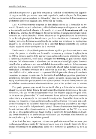 Materiales Curriculares
66
utilidad en los procesos y que de la estructura y ÒutilidadÓ de la informaci—n depende-
r‡, en gran medida, que seamos capaces de organizarla y orientarla para facilitar proce-
sos formativos que respondan a las diferentes y diversas demandas de los ciudadanos y
ciudadanas que desean acceder a una formaci—n de calidad.
Las TIC deben contribuir a superar las debilidades cl‡sicas de la formaci—n no pre-
sencial. Nos referimos al aislamiento y el individualismo que suelen generar los medios
y formas tradicionales de abordar la formaci—n no presencial. La ense–anza abierta y
a distancia, apunta a la introducci—n de nuevas formas de aprendizaje abierto funda-
mentadas en la transferencia al ‡mbito educativo de las potencialidades del desarrollo
de las Tecnolog’as digitales. Transferencia que debe cristalizar en el desarrollo de pro-
ductos y servicios de formaci—n multimedia de calidad que permitan a las instituciones
educativas no s—lo liderar el desarrollo de la sociedad del conocimiento sino tambiŽn
hacerla accesible a todo el conjunto de la sociedad.
En el caso de la educaci—n de personas adultas, aquŽllas que tienen conciencia aut—-
noma y la ejercen en relaci—n a su formaci—n permanente y continua, la aplicaci—n de
las TIC se enmarca dentro de lo que ha venido definiŽndose como aprendizaje abierto
o flexible y, actualmente, en el nuevo concepto de e-learning, al que ya hemos hecho
menci—n. Del mismo modo, si admitimos que los entornos tecnol—gicos para la educa-
ci—n flexible y a distancia son una realidad de implantaci—n creciente, deberemos con-
venir que los individuos, al incorporarse al mercado laboral, deben poseer una serie de
habilidades y destrezas derivadas de la utilizaci—n de estas TIC. Por esta raz—n, el SE,
hasta la Universidad, debe asumir la responsabilidad de potenciar el uso y desarrollo de
materiales y entornos tecnol—gicos de formaci—n de calidad que permitan garantizar la
competencia personal y profesional de sus usuarios as’ como su capacidad de aprendi-
zaje y autoformaci—n que les permitan no s—lo adaptarse a las transformaciones de una
sociedad en cambio constante sino tambiŽn tomar parte activa y efectiva en las mismas.
Para poder generar procesos de formaci—n flexible y a distancia las instituciones
educativas, no s—lo deben dotarse de una buena infraestructura tecnol—gica y de comu-
nicaciones, sino que resulta indispensable contar con docentes capacitados para afron-
tar los retos que plantean las TIC en el momento de ser aplicadas a la pr‡ctica docente
universitaria y al desarrollo de procesos de investigaci—n, desarrollo e innovaci—n de
calidad. No podemos olvidar que tener una buena infraestructura representa una condi-
ci—n necesaria pero no suficiente, puesto que la capacitaci—n y el desarrollo de compe-
tencias y la motivaci—n del profesorado para el dise–o e implementaci—n de procesos
formativos innovadores fundamentados en las potencialidades de las TIC representa
uno de los principales retos para hacer posible el desarrollo de una Educaci—n de cali-
dad capaz de formar a los profesionales cualificados que respondan a las demandas de
los empleadores y de la sociedad en general.
A partir de las ideas expuestas creemos que podemos resumirlas en cuatro pun-
tos fundamentales que ser‡n de vital importancia tanto a la hora del desarrollo de los
planes de formaci—n del profesorado como en el momento de garantizar su nivel de
 