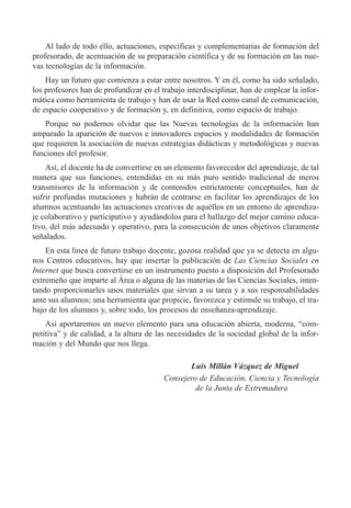 Al lado de todo ello, actuaciones, espec’ficas y complementarias de formaci—n del
profesorado, de acentuaci—n de su preparaci—n cient’fica y de su formaci—n en las nue-
vas tecnolog’as de la informaci—n.
Hay un futuro que comienza a estar entre nosotros. Y en Žl, como ha sido se–alado,
los profesores han de profundizar en el trabajo interdisciplinar, han de emplear la infor-
m‡tica como herramienta de trabajo y han de usar la Red como canal de comunicaci—n,
de espacio cooperativo y de formaci—n y, en definitiva, como espacio de trabajo.
Porque no podemos olvidar que las Nuevas tecnolog’as de la informaci—n han
amparado la aparici—n de nuevos e innovadores espacios y modalidades de formaci—n
que requieren la asociaci—n de nuevas estrategias did‡cticas y metodol—gicas y nuevas
funciones del profesor.
As’, el docente ha de convertirse en un elemento favorecedor del aprendizaje, de tal
manera que sus funciones, entendidas en su m‡s puro sentido tradicional de meros
transmisores de la informaci—n y de contenidos estrictamente conceptuales, han de
sufrir profundas mutaciones y habr‡n de centrarse en facilitar los aprendizajes de los
alumnos acentuando las actuaciones creativas de aquŽllos en un entorno de aprendiza-
je colaborativo y participativo y ayud‡ndolos para el hallazgo del mejor camino educa-
tivo, del m‡s adecuado y operativo, para la consecuci—n de unos objetivos claramente
se–alados.
En esta l’nea de futuro trabajo docente, gozosa realidad que ya se detecta en algu-
nos Centros educativos, hay que insertar la publicaci—n de Las Ciencias Sociales en
Internet que busca convertirse en un instrumento puesto a disposici—n del Profesorado
extreme–o que imparte al çrea o alguna de las materias de las Ciencias Sociales, inten-
tando proporcionarles unos materiales que sirvan a su tarea y a sus responsabilidades
ante sus alumnos; una herramienta que propicie, favorezca y estimule su trabajo, el tra-
bajo de los alumnos y, sobre todo, los procesos de ense–anza-aprendizaje.
As’ aportaremos un nuevo elemento para una educaci—n abierta, moderna, Òcom-
petitivaÓ y de calidad, a la altura de las necesidades de la sociedad global de la infor-
maci—n y del Mundo que nos llega.
Luis Mill‡n V‡zquez de Miguel
Consejero de Educaci—n, Ciencia y Tecnolog’a
de la Junta de Extremadura
 