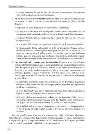 Materiales Curriculares
68
¥ excesiva preocupaci—n por los aspectos tŽcnicos y consecuente despreocupa-
ci—n por los aspectos puramente did‡cticos.
2.- El alumno en entornos virtuales tampoco tiene todos los problemas resuel-
tos aunque Òa prioriÓ nos parezca que Žstos tienen menos problemas que los
docentes:
¥ no poseen un buen dominio de las herramientas telem‡ticas;
¥ hay muchos alumnos que aœn no disponen de conexi—n a la red es sus casas lo
que genera una excesiva dependencia de las instalaciones de la universidad;
¥ continœan dependiendo excesivamente de la figura del profesor en el proceso
de aprendizaje;
¥ tienen serias dificultades para gestionar su aprendizaje de manera individual;
¥ la comunicaci—n dentro del entorno no es lo suficientemente fluida, no hace
que los alumnos se sientan seguros de lo que hacen ni c—mo lo hacen, de si se
recibe su informaci—n y de si han tenido contestaci—n..., quiz‡s aquellas herra-
mientas que cree el docente que son las que m‡s motivan al alumno a seguir
trabajando no siempre son las m‡s adecuadas desde el punto de vista de Žste.
3.- Los materiales electr—nicos para la formaci—n. Respecto a los materiales en
formato electr—nico creemos que la experiencia tambiŽn nos permite apuntar una
serie de aspectos que nos facilitan el an‡lisis de este tipo de material para la
docencia y en cierto modo nos pueden ayudar a evitar aquel pensamiento tan
comœn de que todo lo que se refiere a las TIC y a lo digital es m‡s œtil, m‡s moti-
vador y por tanto facilita siempre los aprendizajes. A continuaci—n apuntamos
algunas ideas:
¥ el material no es m‡s œtil cuanto m‡s sofisticado es; no depende de la cantidad
de informaci—n, sino de su adecuaci—n pedag—gica, organizaci—n, agrupaci—n
de ideas, presentaci—n...;
¥ el nivel de interactividad de los materiales aœn est‡n muy relacionados con la
capacidad tŽcnica de las redes de comunicaciones;
¥ si el material tiene demasiado contenido es m‡s f‡cil perderse. Debe contener
suficientes ejemplificaciones para que sirva de refuerzo a esos contenidos, y
los mapas conceptuales, aunque sirven de ayuda, no son suficientes;
¥ las actividades deben estar perfectamente relacionadas con los contenidos,
de no ser as’ se dificulta en gran medida el proceso de autoaprendizaje de los
alumnos.
Las tres grandes ‡reas a las que nos acabamos de referir: profesores, alumnos y
material para la formaci—n han de pensarse o repensarse, segœn los casos, en funci—n de
la importancia que se la haya concedido a las TIC en el proceso de E-A para garantizar
tanto la calidad como la efectividad del proceso educativo.
 