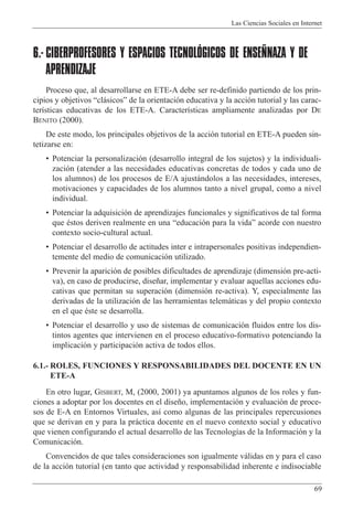 Las Ciencias Sociales en Internet
69
6.- CIBERPROFESORES Y ESPACIOS TECNOLÓGICOS DE ENSEÑNAZA Y DE
APRENDIZAJE
Proceso que, al desarrollarse en ETE-A debe ser re-definido partiendo de los prin-
cipios y objetivos Òcl‡sicosÓ de la orientaci—n educativa y la acci—n tutorial y las carac-
ter’sticas educativas de los ETE-A. Caracter’sticas ampliamente analizadas por DE
BENITO (2000).
De este modo, los principales objetivos de la acci—n tutorial en ETE-A pueden sin-
tetizarse en:
¥ Potenciar la personalizaci—n (desarrollo integral de los sujetos) y la individuali-
zaci—n (atender a las necesidades educativas concretas de todos y cada uno de
los alumnos) de los procesos de E/A ajust‡ndolos a las necesidades, intereses,
motivaciones y capacidades de los alumnos tanto a nivel grupal, como a nivel
individual.
¥ Potenciar la adquisici—n de aprendizajes funcionales y significativos de tal forma
que Žstos deriven realmente en una Òeducaci—n para la vidaÓ acorde con nuestro
contexto socio-cultural actual.
¥ Potenciar el desarrollo de actitudes inter e intrapersonales positivas independien-
temente del medio de comunicaci—n utilizado.
¥ Prevenir la aparici—n de posibles dificultades de aprendizaje (dimensi—n pre-acti-
va), en caso de producirse, dise–ar, implementar y evaluar aquellas acciones edu-
cativas que permitan su superaci—n (dimensi—n re-activa). Y, especialmente las
derivadas de la utilizaci—n de las herramientas telem‡ticas y del propio contexto
en el que Žste se desarrolla.
¥ Potenciar el desarrollo y uso de sistemas de comunicaci—n fluidos entre los dis-
tintos agentes que intervienen en el proceso educativo-formativo potenciando la
implicaci—n y participaci—n activa de todos ellos.
6.1.- ROLES, FUNCIONES Y RESPONSABILIDADES DEL DOCENTE EN UN
ETE-A
En otro lugar, GISBERT, M, (2000, 2001) ya apuntamos algunos de los roles y fun-
ciones a adoptar por los docentes en el dise–o, implementaci—n y evaluaci—n de proce-
sos de E-A en Entornos Virtuales, as’ como algunas de las principales repercusiones
que se derivan en y para la pr‡ctica docente en el nuevo contexto social y educativo
que vienen configurando el actual desarrollo de las Tecnolog’as de la Informaci—n y la
Comunicaci—n.
Convencidos de que tales consideraciones son igualmente v‡lidas en y para el caso
de la acci—n tutorial (en tanto que actividad y responsabilidad inherente e indisociable
 