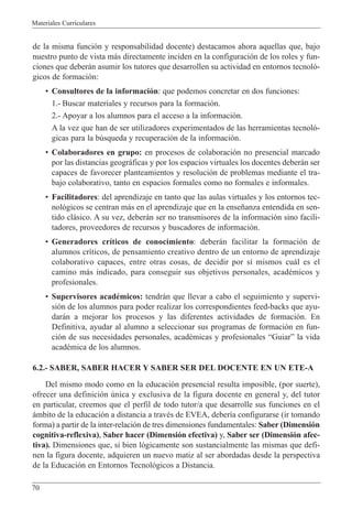 Materiales Curriculares
70
de la misma funci—n y responsabilidad docente) destacamos ahora aquellas que, bajo
nuestro punto de vista m‡s directamente inciden en la configuraci—n de los roles y fun-
ciones que deber‡n asumir los tutores que desarrollen su actividad en entornos tecnol—-
gicos de formaci—n:
¥ Consultores de la informaci—n: que podemos concretar en dos funciones:
1.- Buscar materiales y recursos para la formaci—n.
2.- Apoyar a los alumnos para el acceso a la informaci—n.
A la vez que han de ser utilizadores experimentados de las herramientas tecnol—-
gicas para la bœsqueda y recuperaci—n de la informaci—n.
¥ Colaboradores en grupo: en procesos de colaboraci—n no presencial marcado
por las distancias geogr‡ficas y por los espacios virtuales los docentes deber‡n ser
capaces de favorecer planteamientos y resoluci—n de problemas mediante el tra-
bajo colaborativo, tanto en espacios formales como no formales e informales.
¥ Facilitadores: del aprendizaje en tanto que las aulas virtuales y los entornos tec-
nol—gicos se centran m‡s en el aprendizaje que en la ense–anza entendida en sen-
tido cl‡sico. A su vez, deber‡n ser no transmisores de la informaci—n sino facili-
tadores, proveedores de recursos y buscadores de informaci—n.
¥ Generadores cr’ticos de conocimiento: deber‡n facilitar la formaci—n de
alumnos cr’ticos, de pensamiento creativo dentro de un entorno de aprendizaje
colaborativo capaces, entre otras cosas, de decidir por s’ mismos cu‡l es el
camino m‡s indicado, para conseguir sus objetivos personales, acadŽmicos y
profesionales.
¥ Supervisores acadŽmicos: tendr‡n que llevar a cabo el seguimiento y supervi-
si—n de los alumnos para poder realizar los correspondientes feed-backs que ayu-
dar‡n a mejorar los procesos y las diferentes actividades de formaci—n. En
Definitiva, ayudar al alumno a seleccionar sus programas de formaci—n en fun-
ci—n de sus necesidades personales, acadŽmicas y profesionales ÒGuiarÓ la vida
acadŽmica de los alumnos.
6.2.- SABER, SABER HACER Y SABER SER DEL DOCENTE EN UN ETE-A
Del mismo modo como en la educaci—n presencial resulta imposible, (por suerte),
ofrecer una definici—n œnica y exclusiva de la figura docente en general y, del tutor
en particular, creemos que el perfil de todo tutor/a que desarrolle sus funciones en el
‡mbito de la educaci—n a distancia a travŽs de EVEA, deber’a configurarse (ir tomando
forma) a partir de la inter-relaci—n de tres dimensiones fundamentales: Saber (Dimensi—n
cognitiva-reflexiva), Saber hacer (Dimensi—n efectiva) y, Saber ser (Dimensi—n afec-
tiva). Dimensiones que, si bien l—gicamente son sustancialmente las mismas que defi-
nen la figura docente, adquieren un nuevo matiz al ser abordadas desde la perspectiva
de la Educaci—n en Entornos Tecnol—gicos a Distancia.
 