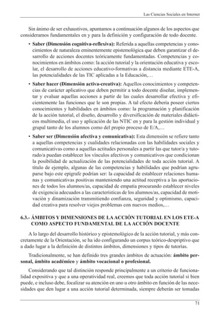 Las Ciencias Sociales en Internet
71
Sin ‡nimo de ser exhaustivos, apuntamos a continuaci—n algunos de los aspectos que
consideramos fundamentales en y para la definici—n y configuraci—n de todo docente.
¥ Saber (Dimensi—n cognitiva-reflexiva): Referida a aquellas competencias y cono-
cimientos de naturaleza eminentemente epistemol—gica que deben garantizar el de-
sarrollo de acciones docentes te—ricamente fundamentadas. Competencias y co-
nocimientos en ‡mbitos como: la acci—n tutorial y la orientaci—n educativa y esco-
lar, el desarrollo de acciones educativo-formativas a distancia mediante ETE-A,
las potencialidades de las TIC aplicadas a la Educaci—n,É
¥ Saber hacer (Dimensi—n activa-creativa): Aquellos conocimientos y competen-
cias de car‡cter aplicativo que deben permitir a todo docente dise–ar, implemen-
tar y evaluar aquellas acciones a partir de las cuales desarrollar efectiva y efi-
cientemente las funciones que le son propias. A tal efecto deber’a poseer ciertos
conocimientos y habilidades en ‡mbitos como: la programaci—n y planificaci—n
de la acci—n tutorial, el dise–o, desarrollo y diversificaci—n de materiales did‡cti-
cos multimedia, el uso y aplicaci—n de las NTIC en y para la gesti—n individual y
grupal tanto de los alumnos como del propio proceso de E/A,É
¥ Saber ser (Dimensi—n afectiva y comunicativa): Esta dimensi—n se refiere tanto
a aquellas competencias y cualidades relacionadas con las habilidades sociales y
comunicativas como a aquellas actitudes personales a partir las que tutor/a y tuto-
rado/a puedan establecer los v’nculos afectivos y comunicativos que condicionan
la posibilidad de actualizaci—n de las potencialidades de toda acci—n tutorial. A
t’tulo de ejemplo, algunas de las competencias y habilidades que podr’an agru-
parse bajo este ep’grafe podr’an ser: la capacidad de establecer relaciones huma-
nas y comunicativas positivas manteniendo una actitud receptiva a las aportacio-
nes de todos los alumnos/as, capacidad de empat’a procurando establecer niveles
de exigencia adecuados a las caracter’sticas de los alumnos/as, capacidad de moti-
vaci—n y dinamizaci—n transmitiendo confianza, seguridad y optimismo, capaci-
dad creativa para resolver viejos problemas con nuevos medios,É
6.3.- çMBITOS Y DIMENSIONES DE LAACCIîN TUTORIAL EN LOS ETE-A
COMO ASPECTO FUNDAMENTAL DE LA ACCIîN DOCENTE
A lo largo del desarrollo hist—rico y epistemol—gico de la acci—n tutorial, y m‡s con-
cretamente de la Orientaci—n, se ha ido configurando un corpus te—rico-despriptivo que
a dado lugar a la definici—n de distintos ‡mbitos, dimensiones y tipos de tutor’as.
Tradicionalmente, se han definido tres grandes ‡mbitos de actuaci—n: ‡mbito per-
sonal, ‡mbito acadŽmico y ‡mbito vocacional o profesional.
Considerando que tal distinci—n responde principalmente a un criterio de funciona-
lidad expositiva y que a una operatividad real, creemos que toda acci—n tutorial si bien
puede, e incluso debe, focalizar su atenci—n en uno u otro ‡mbito en funci—n de las nece-
sidades que den lugar a una acci—n tutorial determinada, siempre deber‡n ser tomadas
 