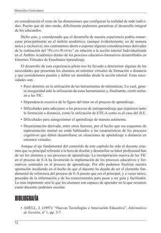Materiales Curriculares
72
en consideraci—n el resto de las dimensiones que configuran la realidad de todo indivi-
duo. Puesto que de otro modo, dif’cilmente podremos garantizar el desarrollo integral
de los educandos.
Dicho esto, y considerando que el desarrollo de nuestra experiencia podr’a enmar-
carse principalmente en el ‡mbito acadŽmico, (aunque evidentemente, no de manera
œnica y exclusiva), nos centraremos ahora a exponer algunas consideraciones derivadas
de la realizaci—n del ÒPILOTO PUPITREÓ en relaci—n a la acci—n tutorial Individualizada
en el çmbito AcadŽmico dentro de los procesos educativo-formativos desarrollados en
Entornos Virtuales de Ense–anza/Aprendizaje.
El desarrollo de esta experiencia piloto nos ha llevado a determinar algunas de las
necesidades que presentan los alumnos en entornos virtuales de formaci—n a distancia
y que consideramos pueden y deben ser atendidas desde la acci—n tutorial. Estas nece-
sidades son:
¥ Poco dominio en la utilizaci—n de las herramientas de telem‡ticas. Lo cual, gene-
ra inseguridad ante la utilizaci—n de estas herramientas y, finalmente, cierto recha-
zo a las TIC.
¥ Dependencia excesiva de la figura del tutor en el proceso de aprendizaje.
¥ Dificultades para adecuarse a los procesos de autoaprendizaje que requieren tanto
la formaci—n a distancia, como la utilizaci—n de ETE-A como es el caso del JLE.
¥ Dificultades para autogestionar el aprendizaje de manera aut—noma.
¥ Desorientaci—n derivada, entre otros factores, por el hecho que sus esquemas de
representaci—n mental no est‡n habituados a las caracter’sticas de los procesos
cognitivos que deben desarrollarse en situaciones de aprendizaje a distancia en
entornos virtuales.
Aunque el eje fundamental del contenido de este cap’tulo ha sido el docente cree-
mos que su principal referente a la hora de dise–ar y desarrollar su labor profesional han
de ser los alumnos y sus procesos de aprendizaje. La incorporaci—n masiva de las TIC
en el proceso de E-A ha favorecido la implantaci—n de los procesos educativos y for-
mativos centrados en el proceso de aprendizaje. Por ello podemos finalizar nuestra
aportaci—n incidiendo en el hecho de que el docente ha dejado de ser el elemento fun-
damental de referencia del proceso de E-A puesto que era el principal, y a veces œnico,
poseedor de la informaci—n y de los conocimientos para pasar a ser gu’a y facilitador.
Lo m‡s importante ser‡ lo que los alumnos son capaces de aprender no lo que nosotros
como docentes podemos ense–ar.
BIBLIOGRAFÍA
¥ ADELL, J. (1997): ÒNuevas Tecnolog’as e Innovaci—n EducativaÓ, Inform‡tica
de Gesti—n, n¼ 1, pp. 3-7.
 