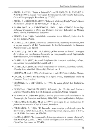 Las Ciencias Sociales en Internet
73
¥ ADELL, J. (1998): ÒRedes y Educaci—nÓ, en DE PABLOS, J,; JIMƒNEZ, J.
(Coords.) (1998): Nuevas Tecnolog’as. Comunicaci—n Audiovisual y Educaci—n,
Cedecs Psicopedagog’a, Barcelona, pp. 177-212.
¥ ADELL, J. y GISBERT, M. (1997): ÒEducaci— a Internet: LÕaula VirtualÓ, Temps
dÕEducaci—, Universitat de Barcelona, n¼ 18, pp. 263-277.
¥ BARTOLOMƒ, A. y UNDERWOOD, J.D.M. (1998): FEEODE Technology
Enhanced Evaluation in Open and Distance Learning, Laboratori de Mitjans
Audio Visuals, Universitat de Barcelona.
¥ BENITO, B. de (2000): Posibilidades educativas de las Webtools, Universitat de
les Illes Balears, Palma.
¥ CABERO, J. et al. (1996): Medios de Comunicaci—n, recursos y materiales para
la mejora educativa II, Ed. Ayuntamiento de Sevilla-Secretariado de Recursos
Audiovisuales U. de Sevilla.
¥ CABERO, J. y LOSCERTALES, F. (1998): ÀC—mo nos ven los dem‡s? La imagen
del profesor y la ense–anza en los medios de comunicaci—n social, Secretariado
de Publicaciones, Universidad de Sevilla.
¥ CASTELLS, M. (1997): La era de la informaci—n: econom’a, sociedad y cultura.
La sociedad real, Alianza Ed., Madrid, vol. I.
¥ CASTELLS, M. (1998): La era de la informaci—n: econom’a, sociedad y cultura.
El poder de la identidad, Alianza Ed., Madrid, vol. II.
¥ CEBRIçN, M. et. al. (1997): El ordenador en el aula, ICE/Universidad de M‡laga.
¥ COLLIS, B. (1996): Tele-Learning in a digital world, International Thomson
Computer Press, London.
¥ CHOMSKY, N. y DIETERICH, H. (1998): La aldea global, Ed. Txalaparta,
Tafalla.
¥ EUROPEAN COMISSION (1995): Telematics for Flexible and Distance
Learning (DELTA), Final Report. European Comission, United Kingdom.
¥ EUROPEAN COMISSION (1998): Review of Research and Development in
Technologies for Education and Training 1994-1998, European Comission, Belgium.
¥ FERNANDEZ ENGUITA, M. et al. (1997): Sociolog’a de las instituciones de
formaci—n secundaria, ICE-UB/Horsori, Barcelona.
¥ FERRçNDEZ, A. (1996): ÒEl Formador: competencias profesionales para la
innovaci—nÓ, en GAIRêN, J. et al.: Formaci—n para el Empleo, Actas II CIFO,
vol. II, UAB. Barcelona, pp. 171-218.
¥ GAIRêN, J. (1996): ÒLa organizaci—n de tiempos, espacios y entorno educativoÓ,
en CANTîN, I. (Coord.) (1996): Manual de Organizaci—n de centros educativos,
Oikos-Tau, Barcelona, pp. 375-424.
 