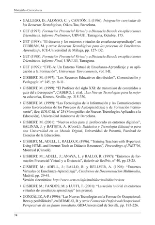 Materiales Curriculares
74
¥ GALLEGO, D.; ALONSO; C. y CANTîN, I. (1996): Integraci—n curricular de
los Recursos Tecnol—gicos, Oikos-Tau, Barcelona.
¥ GET (1997): Formaci—n Presencial Virtual y a Distancia Basada en aplicaciones
Telem‡ticas. Informe Preliminar, URV-UJI, Tarragona, Octubre, 175.
¥ GET (1998): ÒEl docente y los entornos virtuales de ense–anza-aprendizajeÓ, en
CEBRIçN, M. y otros: Recursos Tecnol—gicos para los procesos de Ense–anza-
Aprendizaje, ICE-Universidad de M‡laga, pp. 127-132.
¥ GET (1998): Formaci—n Presencial Virtual y a Distancia Basada en aplicaciones
Telem‡ticas. Informe Final, URV-UJI, Tarragona.
¥ GET (1999): ÒEVE-A: Un Entorno Virtual de Ense–anza-Aprendizaje y su apli-
caci—n a la Formaci—nÓ, Universitas Tarraconensis, vol. I-II.
¥ GISBERT, M. (1997): ÒLos Recursos Educativos distribuidosÓ, Comunicaci—n y
Pedagog’a, n¼ 145, pp. 8-11.
¥ GISBERT, M. (1999): ÒEl Profesor del siglo XXI: de transmisor de contenidos a
gu’a del ciberespacioÓ, CABERO, J. et al. : Las Nuevas Tecnolog’as para la mejo-
ra educativa, Kronos, Sevilla, pp. 315-330.
¥ GISBERT, M. (1999): ÒLas Tecnolog’as de la Informaci—n y las Comunicaciones
como favorecedoras de los Procesos de Autoaprendizaje y de Formaci—n Perma-
nenteÓ, Rev. EDUCAR, n¼ 25 (Monogr‡fico de Nuevas Tecnolog’as Aplicadas a la
Educaci—n), Universidad Aut—noma de Barcelona.
¥ GISBERT, M. (2001): ÒNuevos roles para el profesorado en entornos digitalesÓ,
SALINAS, J. y BATISTA, A. (Coord.): Did‡ctica y Tecnolog’a Educativa para
una Universidad en un Mundo Digital, Universidad de Panam‡, Facultad de
Ciencias de la Educaci—n.
¥ GISBERT, M., ADELL, J., RALLO, R. (1996). ÒTraining Teachers with Hypertext:
Using HTML and Internet Tools as Didactic ResourcesÓ, Proceedings of INETÕ96,
Montreal (Canad‡).
¥ GISBERT, M.; ADELL, J.; ANAYA, L. y RALLO, R. (1997): ÒEntornos de for-
maci—n Presencial Virtual y a DistanciaÓ, Bolet’n de RedIris, n¼ 40, pp.13-25.
¥ GISBERT, M.; ADELL, J.; RALLO, R. y BELLVER, A. (1998): ÒEntornos
Virtuales de Ense–anza-AprendizajeÓ, Cuadernos de Documentaci—n Multimedia,
Madrid, pp. 29-41.
Versi—n electr—nica: http://www.ucm.es/info/multidoc/multidoc/revista
¥ GISBERT, M.; FANDOS; M. y LUTFI, T. (2001): ÒLa acci—n tutorial en entornos
virtuales de ense–anza aprendizajeÓ (en prensa).
¥ GONZçLEZ, A-P. (1996): ÒLas Nuevas Tecnolog’as en la Formaci—n Ocupacional:
Retos y posibilidadesÓ, en BERMEJO, B. y otros: Formaci—n Profesional Ocupacional.
Perspectivas de un futuro inmediato, GID-Universidad de Sevilla, pp. 195-226.
 