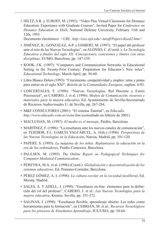 Las Ciencias Sociales en Internet
75
¥ HILTZ, S.R. y TUROFF, M. (1993): ÒVideo Plus Virtual Classroom for Distance
Education: Experience with Graduate CoursesÓ, Invited Paper for Conference on
Distance Education in DoD, National Defense University, February 11th and
12th, 1993.
Documento electr—nico: <URL: http://eies.njit.edu/~turoff/Papers/dised2.htm>
¥ JIMƒNEZ, B.; GONZçLEZ, A-P. y GISBERT, M. (1997): ÒEl papel del profesor
ante el reto de las Nuevas Tecnolog’asÓ, en ALONSO, C. (Coord. ): La Tecnolog’a
Educativa a finales del siglo XX: Concepciones, conexiones y l’mites con otras
disciplinas, EUMO, Barcelona, pp. 147-159.
¥ KOOK, J:K. (1997): ÒComputers and Communication Networks in Educational
Setting in the Twenty-First Century: Preparation for EducatorÕs New rolesÓ,
Educational Technology, March-April, pp. 56-60.
¥ Libro Blanco Delors (1993): ÒCrecimiento, competitividad y empleo: retos y pistas
para entrar en el siglo XXIÓ, Bolet’n de la Comunidades Europeas, suplem. 6/93.
¥ LOSCERTALES, F. (1996): ÒNuevas Tecnolog’as, Rol Docente y EstrŽs
PsicosocialÓ, en CABERO, J. et al. (1996): Medios de Comunicaci—n, recursos y
materiales para la mejora educativa, Ed. Ayuntamiento de Sevilla-Secretariado
de Recursos Audiovisuales U. de Sevilla, pp. 267-284.
¥ M&F CONSULTORES (2001): ÒEl sistema TutorialÓ, en Educadis.
http://www.educadis.com.ar/sistut.htm (consultado en febrero de 2001).
¥ MACLUHAN, M. (1987): El medio es el mensaje, Paid—s, Barcelona.
¥ MARTêNEZ, F. (1996): ÒLa ense–anza ante los nuevos canales de comunicaci—nÓ,
en TEJEDOR, F.J.; GARCêA VALCçRCEL, A. (Eds.) (1996): Perspectivas de
las Nuevas Tecnolog’as en la Educaci—n, Narcea, Madrid, pp. 101-120.
¥ PAPERT, S. (1995): La m‡quina de los ni–os. Replantearse la educaci—n en la
era de los ordenadores, Paid—s Contextos, Barcelona.
¥ PAULSEN, M. (1995): The Online Report on Pedagogical Techniques for
Computer-Mediated Communication.
¥ PEREYRA, M.A. et al. (1996) (Coord.): Globalizaci—n y descentralizaci—n de los
sistemas educativos, Ed. Pomares-Corredor, Barcelona.
¥ PƒREZ GîMEZ, A. I. (1998): La cultura escolar en la sociedad neoliberal, Ed.
Morata, Madrid.
¥ SALES, A. Y ADELL, J. (1999): ÒEnse–anza on-line: elementos para la defini-
ci—n del rol del profesorÓ, CABERO, J. et al.: Las Nuevas Tecnolog’as para la
mejora educativa, Kronos, Sevilla, pp. 351-372.
¥ SALINAS, J. (1998): ÒEnse–anza flexible, aprendizaje abierto: Las redes como
herramientas para la formaci—nÓ, en CEBRIçN, M. et al.: Recursos Tecnol—gicos
para los procesos de Ense–anza-Aprendizaje, ICE/UMA, pp. 54-64.
 