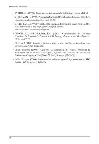Materiales Curriculares
76
¥ SARTORI, G. (1998): Homo videns. La sociedad teledirigida, Taurus, Madrid.
¥ SILVERMAN, B. (1995). ÒComputer Supported Collaborative Learning (CSCL)Ó,
Computers and Education, 25(3), pp. 81-91.
¥ SOETE, L. et al. (1996). ÒBuilding the European Information Society for Us AllÓ,
First Reflections of the High Level Group of Experts.
http://www.ispo.cec.be/hleg/hleg.html
¥ THACH, E.C. and MURPHY, K.L. (1995). ÒCompetencies for Distance
Education ProfessionalsÓ, Educational Technology Research and Development,
43(1), pp. 57-79.
¥ TRILLA, J. (1996): La educaci—n fuera de la escuela. çmbitos no formales y edu-
caci—n social, Ariel, Barcelona.
¥ Uni—n Europea (2000): ÒConcebir la Educaci—n del futuro. Promover la
Innovaci—n con las Nuevas Tecnolog’asÓ, Informe de la Comisi—n al Consejo y al
Parlamento Europeo, COM (2000) 23 final, Bruselas (27-01-00).
¥ Uni—n Europea (2000): Memorandum sobre el aprendizaje permanente, SEC
(2000) 1832, Bruselas (13-10-00).
 