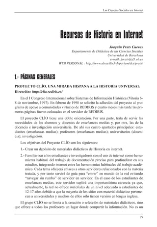 Las Ciencias Sociales en Internet
79
Recursos de Historia en Internet
Joaqu’n Prats Cuevas
Departamento de Did‡ctica de las Ciencias Sociales
Universidad de Barcelona
e-mail: jprats@d5.ub.es
WEB PERSONAL : http://www.ub.es/div5/departam/dcs/prats/
1.- PÁGINAS GENERALES
PROYECTO CLêO. UNA MIRADA HISPANA A LA HISTORIA UNIVERSAL
Direcci—n: http://clio.rediris.es/
En el I Congreso Internacional sobre Sistemas de Informaci—n Hist—rica (Vitoria 6-
8 de noviembre, 1997). En febrero de 1998 se solicit— la adhesi—n del proyecto al pro-
grama de apoyo a comunidades virtuales de REDIRIS y cuatro meses m‡s tarde las pri-
meras p‡ginas fueron colocadas en el servidor de REDIRIS.
El proyecto CLêO tiene una doble orientaci—n. Por una parte, trata de servir las
necesidades de los alumnos y docentes de ense–anzas medias y, por otra, las de la
docencia e investigaci—n universitaria. De ah’ sus cuatro apartados principales: estu-
diantes (ense–anzas medias); profesores (ense–anzas medias); universitarios (docen-
cia); investigaci—n.
Los objetivos del Proyecto CLêO son los siguientes:
1.- Crear un dep—sito de materiales did‡cticos de Historia en internet.
2.- Familiarizar a los estudiantes e investigadores con el uso de internet como herra-
mienta habitual del trabajo de documentaci—n preciso para profundizar en sus
estudios, integrando internet entre las herramientas habituales del trabajo acadŽ-
mico. Cada tema ofrecer‡ enlaces a otros servidores relacionados con la materia
tratada, y por tanto servir‡ de gu’a para ÒentrarÓ en mundo de la red evitando
Ònavegar sin rumboÓ de servidor en servidor. En el caso de los estudiantes de
ense–anzas medias, este servidor suplir‡ una important’sima carencia ya que,
actualmente, la red no ofrece materiales de un nivel adecuado a estudiantes de
12-17 a–os debido a que la mayor’a de los sitios con material did‡ctico pertene-
cen a universidades y muchos de ellos s—lo tienen versi—n en lengua inglesa.
El grupo CLêO no se limita a la creaci—n o selecci—n de materiales did‡cticos, sino
que ofrece a todos los profesores un lugar donde compartir la informaci—n. No es un
 