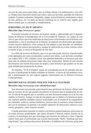 Materiales Curriculares
80
servicio de unos pocos para todos, sino un trabajo abierto a la colaboraci—n y a la cr’ti-
ca. Proporciona materiales hechos por todos y para uso de todos, aunando as’ esfuerzos
aislados. Contiene resœmenes, fotograf’as, mapas, textos hist—ricos, comentarios a obras
de arte, gr‡ficos, etc. La parte de fuentes hist—ricas no es, todav’a muy amplia, pero
hemos notado que va creciendo y complet‡ndose.
DÕHISTñRIA. EL FIL DÕARIADNA
Direcci—n: http://www.uv.es/~apons/
Excelente buscador de recursos de historia creado y administrado por el departa-
mento de Historia Contempor‡nea de la Universidad de Valencia. La ventaja de este
sitio es que ofrece una lista ampl’sima de direcciones relacionadas con la Historia con-
tempor‡nea, y con la ense–anza de la historia, en especial con direcciones que propor-
cionan recursos did‡cticos. Otra ventaja de esta p‡gina es que describe, en castellano,
cada uno de los enlaces que presenta y, aunque la explicaci—n no es muy extensa, orien-
ta mucho al que se inicia en bœsquedas de este tipo.
Los links de recursos de historia, que es lo que m‡s puede interesar al profesorado,
est‡n agrupados por zonas (continentes y pa’ses), por temas, y por periodos cronol—gi-
cos (siglos XIX y XX). Adem‡s, existe una apartado dedicado a la docencia que con-
tiene m‡s de ochenta direcciones todas ellas muy interesantes. Dentro de esta secci—n
encontramos casi treinta direcciones de mapas y atlas hist—ricos que pueden ser de una
gran utilidad para preparaci—n de clases.
En resumen, ÒEl fil dÕAriadnaÓ puede ser considerada una de las entradas m‡s œti-
les para el profesorado de habla castellana en Internet. A travŽs de ella podemos acce-
der a pr‡cticamente las mil mejores p‡ginas relacionadas con la Historia Universal
Contempor‡nea.
HISTORY/SOCIAL STUDIES WEB SITE FOR K-12 TEACHERS
Direcci—n: http://www.ececpc.com/~dboals/boals.html
Esta direcci—n est‡ pensada especialmente para profesores de historia. Ofrece todo
tipo de recursos de los que pueden encontrarse en Internet para la preparaci—n de cla-
ses. Es una de las p‡ginas que se actualiza con m‡s frecuencia aunque no es de las m‡s
amplias en historia. Aunque se trata de una p‡gina que se dedica a la historia en gene-
ral, contiene tambiŽn mœltiples enlaces relacionados con el mundo de los equipamien-
tos culturales, archivos, museos hist—ricos, recursos para la escritura, temas relaciona-
dos con la ense–anza en general y un amplio repertorio de direcciones relativas a eco-
nom’a, geograf’a y otras ciencias sociales.
Cuando queremos consultar lo relativo a la historia general podemos seleccionar en
un menœ diversas posibilidades: por temas (Guerras e historia militar, historia de la
ciencia y la tecnolog’a etc); por cronolog’a, por recursos de software y otras. Especial
interŽs tiene para el profesorado una secci—n denominada ÒSkills: Teaching and lear-
ning historyÓ que contiene direcciones dedicadas a la did‡ctica de la historia, gu’as para
 