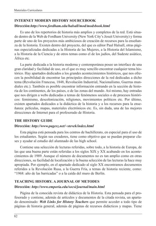 Materiales Curriculares
82
INTERNET MODERN HISTORY SOURCEBOOK
Direcci—n:http://www.fordham.edu/halsall/mod/modsbook.html
Es uno de los repertorios de historia m‡s amplios y completos de la red. Est‡ situa-
do dentro de la Web de Fordham University (New York CityÕs Jesuit University) y forma
parte de uno de los proyectos m‡s ambiciosos de creaci—n de recursos para la ense–an-
za de la historia. Existen dentro del proyecto, del que es editor Paul Halsall, otras p‡gi-
nas especializadas dedicadas a la Historia de las Mujeres, a la Historia del Islamismo,
a la Historia de la Ciencia y de otros temas como el de los jud’os, del Sudeste asi‡tico,
çfrica etc.
La parte dedicada a la historia moderna y contempor‡nea posee un interface de una
gran claridad y facilidad de uso, en el que es muy sencillo encontrar cualquier tema his-
t—rico. Hay apartados dedicados a los grandes acontecimientos hist—ricos, que nos ofre-
cen la posibilidad de encontrar las principales direcciones de la red dedicadas a dicho
tema (Revoluci—n Francesa, 1848, Revoluci—n Industrial, Nacionalismo, Guerras mun-
diales etc.). TambiŽn es posible encontrar informaci—n entrando en la secci—n de histo-
ria de los continentes, de los pa’ses, o de las zonas del mundo. As’ mismo, hay entradas
que nos dirigen a webs dedicadas a temas de fen—menos sociales o de procesos hist—ri-
cos: feminismo, descolonizaci—n, religiones, movimientos pol’ticos etc. Por œltimo,
existen apartados dedicados a la did‡ctica de la historia y a los recursos para la ense-
–anza: pel’culas, mapas, materiales electr—nicos etc. Es, sin duda, una de las mejores
direcciones de Internet para el profesorado de Historia.
THE HISTORY GUIDE
Direcci—n: http://www.pagesz.net/~stevek/index.html
Esta p‡gina est‡ pensada para los centros de bachillerato, en especial para el uso de
los estudiantes. Segœn sus creadores, tiene como objetivo que se puedan preparar cla-
ses y ayudar al estudio del alumnado de las high school.
Contiene una selecci—n de lecturas referidas, sobre todo, a la historia de Europa, de
las que una buena parte est‡n referidas a los siglos XIX y XX acabando en los aconte-
cimientos de 1989. Aunque el nœmero de documentos no es tan amplio como en otras
direcciones, su facilidad de localizaci—n y la buena selecci—n de las lecturas la hace muy
apropiada. Por ejemplo, en el apartado dedicado al siglo XX encontramos documentos
referidos a la Revoluci—n Rusa, a la Guerra Fr’a, a temas de historia reciente, como:
Ò1968: a–o de las barricadasÓ o a la ca’da del muro de Berl’n.
TEACHING HISTORY. A JOURNAL OF METODES
Direcci—n: http://www.emporia.edu/socsi/journal/main.html
P‡gina de la conocida revista de did‡ctica de la Historia. Esta pensada para el pro-
fesorado y contiene, adem‡s de art’culos y documentos de la citada revista, un aparta-
do denominado: Web Links for History Teachers que permite acceder a todo tipo de
p‡ginas de historia general, adem‡s de p‡ginas de recursos did‡cticos y mapas. Tiene
 