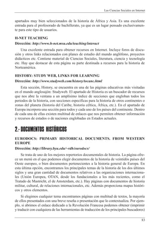 Las Ciencias Sociales en Internet
83
apartados muy bien seleccionados de la historia de çfrica y Asia. Es una excelente
entrada para el profesorado de bachillerato, ya que es un lugar pensado exclusivamen-
te para este tipo de usuarios.
H-NET TEACHING
Direcci—n: http://www.h-net.msu.edu/teaching/interact
Una excelente entrada para obtener recursos en Internet. Incluye foros de discu-
si—n y otros links relacionados con planes de estudio del mundo angl—fono, proyectos
did‡cticos etc. Contiene material de Ciencias Sociales, literatura, ciencia y tecnolog’a
etc. Hay que destacar de esta p‡gina su parte destinada a recursos para la historia de
NorteamŽrica.
HISTORY: STUDY WEB, LINKS FOR LEARNING
Direcci—n: http://www.studyweb.com/history/tocanc.html
Esta secci—n, History, se encuentra en una de las p‡ginas educativas m‡s visitadas
en el mundo anglosaj—n: Studyweb. El apartado de Historia es un buscador de recursos
que nos abre la ventana a un ampl’simo ’ndice de secciones que engloban todos los
periodos de la historia, con secciones espec’ficas para la historia de otros continentes o
zonas del planeta (historia del Caribe, historia cŽltica, çfrica, etc.). En el apartado de
Europa incorpora una secci—n para todos y cada uno de los pa’ses del continente. Dentro
de cada una de ellas existen multitud de enlaces que nos permiten obtener informaci—n
y recursos de estados o de naciones englobadas en Estados actuales.
2.- DOCUMENTOS HISTÓRICOS
EURODOCS: PRIMARY HISTORICAL DOCUMENTS. FROM WESTERN
EUROPE
Direcci—n: http://library.byu.edu/~rdh/eurodocs/
Se trata de uno de los mejores repertorios documentales de historia. La p‡gina ofre-
ce un menœ en el que podemos elegir documentos de la historia de veintid—s pa’ses del
Oeste europeo, o bien documentos pertenecientes a la historia general de Europa. En
esta œltima opci—n, encontramos los principales temas de la historia de los dos œltimos
siglos y una gran cantidad de documentos relativos a las organizaciones internaciona-
les (Uni—n Europea, OTAN, desde los fundacionales a los m‡s recientes, como el
Tratado de Mastricht, el de Amsterdam, etc.). Hay p‡ginas con documentos de historia
militar, cultural, de relaciones internacionales, etc. Adem‡s proporciona mapas hist—ri-
cos y otros elementos.
Si elegimos cualquier tema encontramos p‡ginas con multitud de textos, la mayor’a
de ellos presentados con una breve rese–a o presentaci—n que lo contextualiza. Por ejem-
plo, si abrimos el enlace dedicado a la Revoluci—n Francesa podemos obtener (imprimir
y traducir con cualquiera de las herramientas de traducci—n de los principales buscadores)
 
