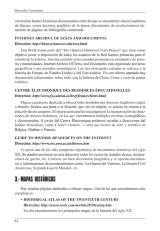 Materiales Curriculares
84
casi treinta fuentes hist—ricas documentales entre las que se encuentran: cinco Cuadernos
de Quejas, varios decretos, panfletos de la Žpoca, documentos de revolucionarios etc.
adem‡s de p‡ginas de bibliograf’a comentada.
INTERNET ARCHIVE OF TEXTS AND DOCUMENTS
Direcci—n: http://history.hanover.edu/text.html
Esta WEB forma parte del ÒThe Hanover Historical Texts ProjectÓ que tiene como
objetivo poner a disposici—n de todos los usuarios de la Red fuentes primarias para el
estudio de la historia. Son documentos seleccionados pensando en estudiantes de histo-
ria y humanidades. Internet Archive Of Texts And Documents est‡ organizado por ‡reas
geogr‡ficas y por periodos cronol—gicos. Las tres principales entradas se refieren a la
historia de Europa, de Estados Unidos y del Este asi‡tico. En este œltimo apartado hay
documentos relacionados, sobre todo, con la historia de China, Corea y resto de pa’ses
asi‡ticos.
CENTRE ƒLECTRONIQUE DES RESOURCES ƒDUCATIONELLES
Direcci—n: http://www.fse.ulaval.ca/href/frames/bienv.html
P‡gina canadiense dedicada a ofrecer links divididos por dominio lingŸ’stico inglŽs
o francŽs. Dedica una parte a la Historia, que sin ser amplia, es selecta en cuanto a la
elecci—n de documentos. El interŽs principal de esta p‡gina es la incorporaci—n de direc-
ciones de museos hist—ricos, en los que encontramos mœltiples recursos iconogr‡ficos
y documentales. A travŽs del Centre ƒlectronique podemos acceder a direcciones del
‡mbito franc—fono, como Clicnet: Histoire, u otras que tienen su sede y tem‡tica en
BŽlgica, QuŽbec o Francia.
GUIDE TO HISTORY RESOURCES ON THE INTERNET
Direcci—n: http://www.ess.uwe.ac.uk/histres.htm
Es quiz‡ uno de los m‡s completos repertorios de documentos hist—ricos del siglo
XX. Se pueden encontrar en esta direcci—n todos los textos de tratados de paz, declara-
ciones de guerra, etc. Contiene un buen diccionario biogr‡fico y se aportan documen-
tos e informaciones de acontecimientos como: La Guerra del Vietnam, La Guerra Civil
Americana, Segunda Guerra Mundial, etc.
3.- MAPAS HISTÓRICOS
Hay muchas p‡ginas dedicadas a ofrecer mapas. Una de las que consideramos m‡s
completa es:
¥ HISTORICAL ATLAS OF THE TWENTIETH CENTURY
Direcci—n: http://users.erols.com/mwhite28/20centry.htm
En ella encontraremos los principales mapas de la historia del siglo XX.
 