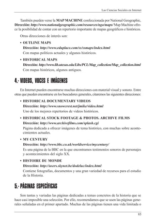 Las Ciencias Sociales en Internet
85
TambiŽn pueden verse la MAP MACHINE confeccionada por National Geographic,
Direcci—n: http://www.nationalgeographic.com/resources/ngo/maps/ Map Machine ofre-
ce la posibilidad de contar con un repertorio importante de mapas geogr‡ficos e hist—ricos.
Otras direcciones de interŽs son:
¥ OUTLINE MAPS
Direcci—n: http://www.eduplace.com/ss/ssmaps/index.html
Con mapas pol’ticos actuales y algunos hist—ricos.
¥ HISTORICAL MAPS
Direcci—n: http://www.lib.utexas.edu/Libs/PCL/Map_collection/Map_collection.html
Con mapas hist—ricos, algunos antiguos.
4.- VIDEOS, VOCES E IMÁGENES
En Internet pueden encontrarse muchas direcciones con material visual y sonoro. Entre
otras que pueden encontrarse en los buscadores generales, citaremos las siguientes direcciones:
¥ HISTORICAL DOCUMENTARY VIDEOS
Direcci—n: http://www.snowcrest.net/jmike/video.html
Uno de los mejores repertorios de videos hist—ricos.
¥ HISTORICAL STOCK FOOTAGE & PHOTOS. ARCHIVE FILMS
Direcci—n: http://www.archivefilms.com/splash.cgi
P‡gina dedicada a ofrecer im‡genes de tema hist—rico, con muchas sobre aconte-
cimientos actuales.
¥ MY CENTURY
Direcci—n: http://www.bbc.co.uk/worldservice/mycentury/
Es una p‡gina de la BBC en la que encontramos testimonios sonoros de personajes
y acontecimientos del siglo XX.
¥ HISTOIRE DU MONDE
Direcci—n: http://users.skynet.be/dodeluc/index.html
Contiene fotograf’as, documentos y una gran variedad de recursos para el estudio
de la Historia.
5.- PÁGINAS ESPECÍFICAS
Son tantas y variadas las p‡ginas dedicadas a temas concretos de la historia que se
hace casi imposible una selecci—n. Por ello, recomendamos que se usen las p‡ginas gene-
rales se–aladas en el primer apartado. Muchas de las p‡ginas tienen una vida limitada o
 