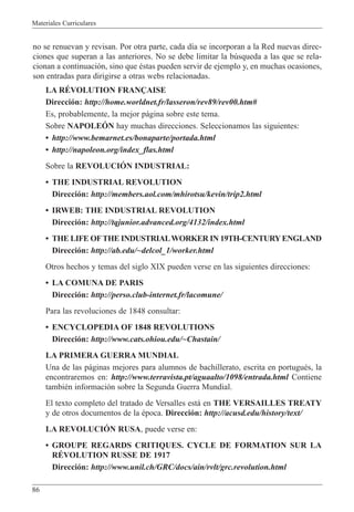 Materiales Curriculares
86
no se renuevan y revisan. Por otra parte, cada d’a se incorporan a la Red nuevas direc-
ciones que superan a las anteriores. No se debe limitar la bœsqueda a las que se rela-
cionan a continuaci—n, sino que Žstas pueden servir de ejemplo y, en muchas ocasiones,
son entradas para dirigirse a otras webs relacionadas.
LA RƒVOLUTION FRAN‚AISE
Direcci—n: http://home.worldnet.fr/lasseron/rev89/rev00.htm#
Es, probablemente, la mejor p‡gina sobre este tema.
Sobre NAPOLEîN hay muchas direcciones. Seleccionamos las siguientes:
¥ http://www.bemarnet.es/bonaparte/portada.html
¥ http://napoleon.org/index_flas.html
Sobre la REVOLUCIîN INDUSTRIAL:
¥ THE INDUSTRIAL REVOLUTION
Direcci—n: http://members.aol.com/mhirotsu/kevin/trip2.html
¥ IRWEB: THE INDUSTRIAL REVOLUTION
Direcci—n: http://tqjunior.advanced.org/4132/index.html
¥ THE LIFE OFTHE INDUSTRIALWORKER IN 19TH-CENTURYENGLAND
Direcci—n: http://ab.edu/~delcol_1/worker.html
Otros hechos y temas del siglo XIX pueden verse en las siguientes direcciones:
¥ LA COMUNA DE PARIS
Direcci—n: http://perso.club-internet.fr/lacomune/
Para las revoluciones de 1848 consultar:
¥ ENCYCLOPEDIA OF 1848 REVOLUTIONS
Direcci—n: http://www.cats.ohiou.edu/~Chastain/
LA PRIMERA GUERRA MUNDIAL
Una de las p‡ginas mejores para alumnos de bachillerato, escrita en portuguŽs, la
encontraremos en: http://www.terravista.pt/aguaalto/1098/entrada.html Contiene
tambiŽn informaci—n sobre la Segunda Guerra Mundial.
El texto completo del tratado de Versalles est‡ en THE VERSAILLES TREATY
y de otros documentos de la Žpoca. Direcci—n: http://acusd.edu/history/text/
LA REVOLUCIîN RUSA, puede verse en:
¥ GROUPE REGARDS CRITIQUES. CYCLE DE FORMATION SUR LA
RƒVOLUTION RUSSE DE 1917
Direcci—n: http://www.unil.ch/GRC/docs/ain/rvlt/grc.revolution.html
 