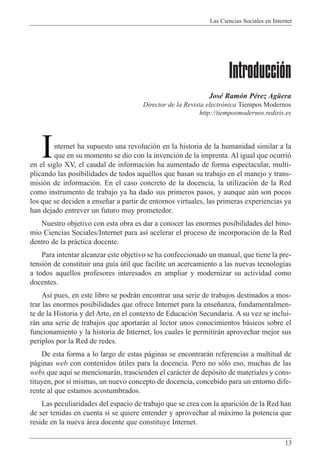 Las Ciencias Sociales en Internet
13
Introducción
JosŽ Ram—n PŽrez AgŸera
Director de la Revista electr—nica Tiempos Modernos
http://tiemposmodernos.rediris.es
nternet ha supuesto una revoluci—n en la historia de la humanidad similar a la
que en su momento se dio con la invenci—n de la imprenta. Al igual que ocurri—
en el siglo XV, el caudal de informaci—n ha aumentado de forma espectacular, multi-
plicando las posibilidades de todos aquŽllos que basan su trabajo en el manejo y trans-
misi—n de informaci—n. En el caso concreto de la docencia, la utilizaci—n de la Red
como instrumento de trabajo ya ha dado sus primeros pasos, y aunque aœn son pocos
los que se deciden a ense–ar a partir de entornos virtuales, las primeras experiencias ya
han dejado entrever un futuro muy prometedor.
Nuestro objetivo con esta obra es dar a conocer las enormes posibilidades del bino-
mio Ciencias Sociales/Internet para as’ acelerar el proceso de incorporaci—n de la Red
dentro de la pr‡ctica docente.
Para intentar alcanzar este objetivo se ha confeccionado un manual, que tiene la pre-
tensi—n de constituir una gu’a œtil que facilite un acercamiento a las nuevas tecnolog’as
a todos aquellos profesores interesados en ampliar y modernizar su actividad como
docentes.
As’ pues, en este libro se podr‡n encontrar una serie de trabajos destinados a mos-
trar las enormes posibilidades que ofrece Internet para la ense–anza, fundamentalmen-
te de la Historia y del Arte, en el contexto de Educaci—n Secundaria. A su vez se inclui-
r‡n una serie de trabajos que aportar‡n al lector unos conocimientos b‡sicos sobre el
funcionamiento y la historia de Internet, los cuales le permitir‡n aprovechar mejor sus
periplos por la Red de redes.
De esta forma a lo largo de estas p‡ginas se encontrar‡n referencias a multitud de
p‡ginas web con contenidos œtiles para la docencia. Pero no s—lo eso, muchas de las
webs que aqu’ se mencionar‡n, trascienden el car‡cter de dep—sito de materiales y cons-
tituyen, por s’ mismas, un nuevo concepto de docencia, concebido para un entorno dife-
rente al que estamos acostumbrados.
Las peculiaridades del espacio de trabajo que se crea con la aparici—n de la Red han
de ser tenidas en cuenta si se quiere entender y aprovechar al m‡ximo la potencia que
reside en la nueva ‡rea docente que constituye Internet.
I
 