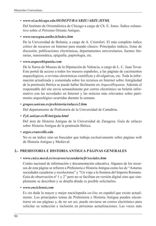 Materiales Curriculares
90
¥ www-oi.uchicago.edu/OI/DEPT/RA/ABZU/ABZU.HTML
Del Instituto de Oriental’stica de Chicago a cargo de Ch. E. Jones. êndice exhaus-
tivo sobre el Pr—ximo Oriente Antiguo.
¥ www.rassegna.unibo.it/index.htm
De la Universidad de Bolonia, a cargo de A. Cristofori. El m‡s completo ’ndice
cr’tico de recursos en Internet para mundo cl‡sico: Principales ’ndices, listas de
discusi—n, publicaciones electr—nicas, departamentos universitarios, fuentes lite-
rarias, numism‡tica, epigraf’a, papirolog’a, etc.
¥ www.arqueohispania.com
De la Xarxa de Museus de la Diputaci—n de Valencia, a cargo de L. C. Juan Tovar.
Este portal da acceso a todos los museos espa–oles, a las p‡ginas de yacimientos
arqueol—gicos, a revistas electr—nicas cient’ficas y divulgativas, etc. Toda la infor-
maci—n actualizada y comentada sobre los recursos en Internet sobre AntigŸedad
de la pen’nsula IbŽrica se puede hallar f‡cilmente en ArqueoHispania. Adem‡s el
responsable del site env’a semanalmente por correo electr—nico un bolet’n infor-
mativo con las novedades en Internet y las noticias m‡s relevantes sobre patri-
monio arqueol—gico ocurridas durante la semana.
¥ grupos.unican.es/prehistoria/enlaces2.htm
Del departamento de Prehistoria de la Universidad de Cantabria.
¥ FyL.unizar.es/HAnt/guia.html
Del ‡rea de Historia Antigua de la Universidad de Zaragoza. Gu’a de enlaces
sobre Historia Antigua de la pen’nsula IbŽrica.
¥ argos.evansville.edu
No es un ’ndice sino un buscador que trabaja exclusivamente sobre p‡ginas web
de Historia Antigua y Medieval.
2.- PREHISTORIA E HISTORIA ANTIGUA PçGINAS GENERALES
¥ www.cnice.mecd.es/recursos/secundaria/fr/sociales.htm
Centro nacional de informaci—n y documentaci—n educativa. Algunos de los recur-
sos de esta p‡gina se refieren a Prehistoria e Historia Antigua como los de ÒAsturias
sociedades cazadoras y recolectorasÓ y ÒUn viaje a la frontera del Imperio Romano.
Gu’a de observaci—n n¼ 1 y 2Ó pero no se facilitan en versi—n digital sino que sim-
plemente se describen y se detalla d—nde es posible solicitarlos.
¥ www.enciclonet.com
Es sin duda la mayor y mejor enciclopedia on-line en espa–ol que existe actual-
mente. Los principales temas de Prehistoria e Historia Antigua pueden encon-
trarse en sus p‡ginas y, de no ser as’, puede enviarse un correo electr—nico para
solicitar su redacci—n e inclusi—n en pr—ximas actualizaciones. Las voces m‡s
 