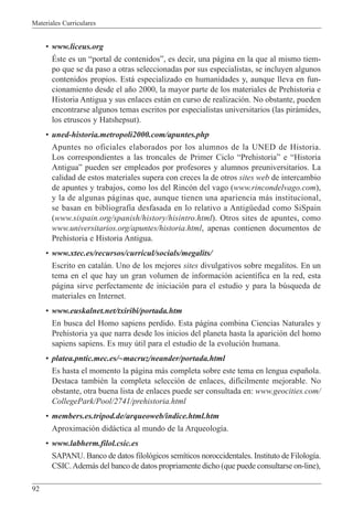 Materiales Curriculares
92
¥ www.liceus.org
ƒste es un Òportal de contenidosÓ, es decir, una p‡gina en la que al mismo tiem-
po que se da paso a otras seleccionadas por sus especialistas, se incluyen algunos
contenidos propios. Est‡ especializado en humanidades y, aunque lleva en fun-
cionamiento desde el a–o 2000, la mayor parte de los materiales de Prehistoria e
Historia Antigua y sus enlaces est‡n en curso de realizaci—n. No obstante, pueden
encontrarse algunos temas escritos por especialistas universitarios (las pir‡mides,
los etruscos y Hatshepsut).
¥ uned-historia.metropoli2000.com/apuntes.php
Apuntes no oficiales elaborados por los alumnos de la UNED de Historia.
Los correspondientes a las troncales de Primer Ciclo ÒPrehistoriaÓ e ÒHistoria
AntiguaÓ pueden ser empleados por profesores y alumnos preuniversitarios. La
calidad de estos materiales supera con creces la de otros sites web de intercambio
de apuntes y trabajos, como los del Rinc—n del vago (www.rincondelvago.com),
y la de algunas p‡ginas que, aunque tienen una apariencia m‡s institucional,
se basan en bibliograf’a desfasada en lo relativo a AntigŸedad como SiSpain
(www.sispain.org/spanish/history/hisintro.html). Otros sites de apuntes, como
www.universitarios.org/apuntes/historia.html, apenas contienen documentos de
Prehistoria e Historia Antigua.
¥ www.xtec.es/recursos/curricul/socials/megalits/
Escrito en catal‡n. Uno de los mejores sites divulgativos sobre megalitos. En un
tema en el que hay un gran volumen de informaci—n acient’fica en la red, esta
p‡gina sirve perfectamente de iniciaci—n para el estudio y para la bœsqueda de
materiales en Internet.
¥ www.euskalnet.net/txiribi/portada.htm
En busca del Homo sapiens perdido. Esta p‡gina combina Ciencias Naturales y
Prehistoria ya que narra desde los inicios del planeta hasta la aparici—n del homo
sapiens sapiens. Es muy œtil para el estudio de la evoluci—n humana.
¥ platea.pntic.mec.es/~macruz/neander/portada.html
Es hasta el momento la p‡gina m‡s completa sobre este tema en lengua espa–ola.
Destaca tambiŽn la completa selecci—n de enlaces, dif’cilmente mejorable. No
obstante, otra buena lista de enlaces puede ser consultada en: www.geocities.com/
CollegePark/Pool/2741/prehistoria.html
¥ members.es.tripod.de/arqueoweb/indice.html.htm
Aproximaci—n did‡ctica al mundo de la Arqueolog’a.
¥ www.labherm.filol.csic.es
SAPANU. Banco de datos filol—gicos sem’ticos noroccidentales. Instituto de Filolog’a.
CSIC.Adem‡s del banco de datos propriamente dicho (que puede consultarse on-line),
 