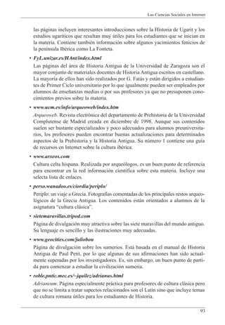 Las Ciencias Sociales en Internet
93
las p‡ginas incluyen interesantes introducciones sobre la Historia de Ugarit y los
estudios ugar’ticos que resultan muy œtiles para los estudiantes que se inician en
la materia. Contiene tambiŽn informaci—n sobre algunos yacimientos fenicios de
la pen’nsula IbŽrica como La Fonteta.
¥ FyL.unizar.es/HAnt/index.html
Las p‡ginas del ‡rea de Historia Antigua de la Universidad de Zaragoza son el
mayor conjunto de materiales docentes de Historia Antigua escritos en castellano.
La mayor’a de ellos han sido realizados por G. Fat‡s y est‡n dirigidos a estudian-
tes de Primer Ciclo universitario por lo que igualmente pueden ser empleados por
alumnos de ense–anzas medias o por sus profesores ya que no presuponen cono-
cimientos previos sobre la materia.
¥ www.ucm.es/info/arqueoweb/index.htm
Arqueoweb. Revista electr—nica del departamento de Prehistoria de la Universidad
Complutense de Madrid creada en diciembre de 1998. Aunque sus contenidos
suelen ser bastante especializados y poco adecuados para alumnos preuniversita-
rios, los profesores pueden encontrar buenas actualizaciones para determinados
aspectos de la Prehistoria y la Historia Antigua. Su nœmero 1 contiene una gu’a
de recursos en Internet sobre la cultura ibŽrica.
¥ www.arxeos.com
Cultura celta hispana. Realizada por arque—logos, es un buen punto de referencia
para encontrar en la red informaci—n cient’fica sobre esta materia. Incluye una
selecta lista de enlaces.
¥ perso.wanadoo.es/ciordia/periplo/
Periplo: un viaje a Grecia. Fotograf’as comentadas de los principales restos arqueo-
l—gicos de la Grecia Antigua. Los contenidos est‡n orientados a alumnos de la
asignatura Òcultura cl‡sicaÓ.
¥ sietemaravillas.tripod.com
P‡gina de divulgaci—n muy atractiva sobre las siete maravillas del mundo antiguo.
Su lenguaje es sencillo y las ilustraciones muy adecuadas.
¥ www.geocities.com/juliobou
P‡gina de divulgaci—n sobre los sumerios. Est‡ basada en el manual de Historia
Antigua de Paul Petit, por lo que algunas de sus afirmaciones han sido actual-
mente superadas por los investigadores. Es, sin embargo, un buen punto de parti-
da para comenzar a estudiar la civilizaci—n sumeria.
¥ roble.pntic.mec.es/~jquilez/adrianus.html
Adrianeum. P‡gina especialmente pr‡ctica para profesores de cultura cl‡sica pero
que no se limita a tratar sapectos relacionados son el Lat’n sino que incluye temas
de cultura romana œtiles para los estudiantes de Historia.
 