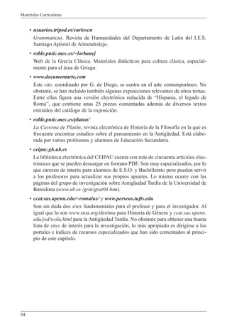 Materiales Curriculares
94
¥ usuarios.tripod.es/carloscn
Grammaticus. Revista de Humanidades del Departamento de Lat’n del I.E.S.
Santiago Ap—stol de Almendralejo.
¥ roble.pntic.mec.es/~lorbanej
Web de la Grecia Cl‡sica. Materiales did‡cticos para cultura cl‡sica, especial-
mente para el ‡rea de Griego.
¥ www.documentarte.com
Este site, coordinado por G. de Diego, se centra en el arte contempor‡neo. No
obstante, se han incluido tambiŽn algunas exposiciones relevantes de otros temas.
Entre ellas figura una versi—n electr—nica reducida de ÒHispania, el legado de
RomaÓ, que contiene unas 25 piezas comentadas adem‡s de diversos textos
extra’dos del cat‡logo de la exposici—n.
¥ roble.pntic.mec.es/platon/
La Caverna de Plat—n, revista electr—nica de Historia de la Filosof’a en la que es
frecuente encontrar estudios sobre el pensamiento en la AntigŸedad. Est‡ elabo-
rada por varios profesores y alumnos de Educaci—n Secundaria.
¥ ceipac.gh.ub.es
La biblioteca electr—nica del CEIPAC cuenta con m‡s de cincuenta art’culos elec-
tr—nicos que se pueden descargar en formato PDF. Son muy especializados, por lo
que carecen de interŽs para alumnos de E.S.O. y Bachillerato pero pueden servir
a los profesores para actualizar sus propios apuntes. Lo mismo ocurre con las
p‡ginas del grupo de investigaci—n sobre AntigŸedad Tard’a de la Universidad de
Barcelona (www.ub.es /grat/grat04.htm).
¥ ccat.sas.upenn.edu/~romulus/ y www.perseus.tufts.edu
Son sin duda dos sites fundamentales para el profesor y para el investigador. Al
igual que lo son www.stoa.org/diotima para Historia de GŽnero y ccat.sas.upenn.
edu/jod/wola.html para la AntigŸedad Tard’a. No obstante para obtener una buena
lista de sites de interŽs para la investigaci—n, lo m‡s apropiado es dirigirse a los
portales e ’ndices de recursos especializados que han sido comentados al princi-
pio de este cap’tulo.
 