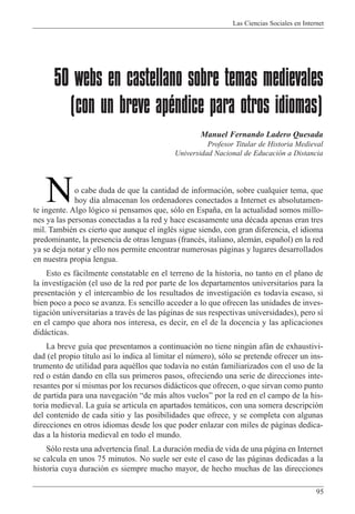Las Ciencias Sociales en Internet
95
50 webs en castellano sobre temas medievales
(con un breve apéndice para otros idiomas)
Manuel Fernando Ladero Quesada
Profesor Titular de Historia Medieval
Universidad Nacional de Educaci—n a Distancia
o cabe duda de que la cantidad de informaci—n, sobre cualquier tema, que
hoy d’a almacenan los ordenadores conectados a Internet es absolutamen-
te ingente. Algo l—gico si pensamos que, s—lo en Espa–a, en la actualidad somos millo-
nes ya las personas conectadas a la red y hace escasamente una dŽcada apenas eran tres
mil. TambiŽn es cierto que aunque el inglŽs sigue siendo, con gran diferencia, el idioma
predominante, la presencia de otras lenguas (francŽs, italiano, alem‡n, espa–ol) en la red
ya se deja notar y ello nos permite encontrar numerosas p‡ginas y lugares desarrollados
en nuestra propia lengua.
Esto es f‡cilmente constatable en el terreno de la historia, no tanto en el plano de
la investigaci—n (el uso de la red por parte de los departamentos universitarios para la
presentaci—n y el intercambio de los resultados de investigaci—n es todav’a escaso, si
bien poco a poco se avanza. Es sencillo acceder a lo que ofrecen las unidades de inves-
tigaci—n universitarias a travŽs de las p‡ginas de sus respectivas universidades), pero s’
en el campo que ahora nos interesa, es decir, en el de la docencia y las aplicaciones
did‡cticas.
La breve gu’a que presentamos a continuaci—n no tiene ningœn af‡n de exhaustivi-
dad (el propio t’tulo as’ lo indica al limitar el nœmero), s—lo se pretende ofrecer un ins-
trumento de utilidad para aquŽllos que todav’a no est‡n familiarizados con el uso de la
red o est‡n dando en ella sus primeros pasos, ofreciendo una serie de direcciones inte-
resantes por s’ mismas por los recursos did‡cticos que ofrecen, o que sirvan como punto
de partida para una navegaci—n Òde m‡s altos vuelosÓ por la red en el campo de la his-
toria medieval. La gu’a se articula en apartados tem‡ticos, con una somera descripci—n
del contenido de cada sitio y las posibilidades que ofrece, y se completa con algunas
direcciones en otros idiomas desde los que poder enlazar con miles de p‡ginas dedica-
das a la historia medieval en todo el mundo.
S—lo resta una advertencia final. La duraci—n media de vida de una p‡gina en Internet
se calcula en unos 75 minutos. No suele ser este el caso de las p‡ginas dedicadas a la
historia cuya duraci—n es siempre mucho mayor, de hecho muchas de las direcciones
N
 
