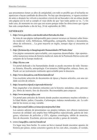 Materiales Curriculares
96
que presentamos tienen ya a–os de antigŸedad, con todo es posible que al teclearlas no
aparezcan o hayan cambiado de direcci—n. No hay que desesperarse, si siguen existien-
do antes o despuŽs las volver‡ a encontrar a travŽs de un buscador o de un enlace desde
otra p‡gina (en la red se cumple el viejo dicho de que Òpor todas partes se va...Ó). En
todo caso, de momento no creo que eso ocurra porque todas las direcciones que siguen
han sido comprobadas a d’a de hoy, 24 de septiembre de 2001.
GENERALES
1.- http://www.geocities.com/medievalnet/Introductio.htm
Se trata de una p‡gina indispensable para conocer recursos en Internet sobre histo-
ria medieval: webs, bibliotecas, bibliograf’as, cartograf’a, fuentes y documentos,
obras de referencia.... La gran mayor’a en inglŽs, aunque algo se encuentra en
castellano.
2.- http://fortunacity.es/imaginapoder/humanidades/587index.htm/
Una p‡gina sumamente aprovechable, con esquemas desarrollados Ðtipo apuntesÐ
sobre numerosos temas de historia medieval, tanto de la Pen’nsula IbŽrica como del
conjunto de la Europa medieval.
3.- Http://liceus.com
Un portal dedicado a las humanidades donde se puede encontrar de todo: literatu-
ra, historia, filosof’a, antropolog’a. Con temarios, bibliograf’as, enlaces, foros, etc.
Puede ser un instrumento realmente aprovechable para la docencia.
4.- http://www.lanzadera.com/historiamedieval
Una excelente selecci—n de documentos de Žpoca y buenos art’culos, con una cui-
dada secci—n de enlaces.
5.- http://usuarios.tripod.es/aprenderhistoria/
Para enganchar a los alumnos reticentes con la historia: anŽcdotas, citas, persona-
jes, libros de interŽs, foro de discusi—n. Recomendable para empezar.
6.- http://www.monografias.com
Un portal para art’culos de historia donde pueden encontrarse muchos referidos a
la Edad Media: jud’os, Cruzadas, Carlomagno, —rdenes mendicantes, etc. La cali-
dad de los textos es muy variable.
7.- http://personal3.iddeo.es/anaevjosem/prueba1.htm
Los autores adem‡s de presentarnos sus propios trabajos, nos ofrecen numerosos
recursos de utilidad: una amplia base bibliogr‡fica especializada, galer’a de im‡-
genes, relaciones de pel’culas y CDÕs, algunas cronolog’as, tabl—n de anuncios,
foro de discusi—n. Excelente, provoca sana envidia y ganas de imitarla.
8.- www://angelfire.com/on3/medieval
Un lugar muy bien hecho. Es como un breve manual donde encontrar apuntes de
historia por pa’ses, temas concretos (guerra de los cien a–os, cruzadas, el vestido,
 