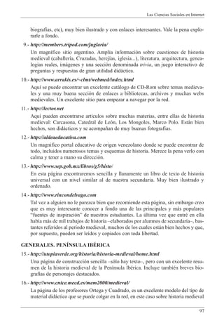 Las Ciencias Sociales en Internet
97
biograf’as, etc), muy bien ilustrado y con enlaces interesantes. Vale la pena explo-
rarle a fondo.
9.- http://members.tripod.com/juglaria/
Un magn’fico sitio argentino. Amplia informaci—n sobre cuestiones de historia
medieval (caballer’a, Cruzadas, herej’as, iglesia...), literatura, arquitectura, genea-
log’as reales, im‡genes y una secci—n denominada trivia, un juego interactivo de
preguntas y respuestas de gran utilidad did‡ctica.
10.- http://www.arrakis.es/~clmt/webmed/index.html
Aqu’ se puede encontrar un excelente cat‡logo de CD-Rom sobre temas medieva-
les y una muy buena secci—n de enlaces a bibliotecas, archivos y muchas webs
medievales. Un excelente sitio para empezar a navegar por la red.
11.- http://lector.net
Aqu’ pueden encontrarse art’culos sobre muchas materias, entre ellas de historia
medieval: Carcasona, Catedral de Le—n, Los Mongoles, Marco Polo. Est‡n bien
hechos, son did‡cticos y se acompa–an de muy buenas fotograf’as.
12.- http://aldeaeducativa.com
Un magnifico portal educativo de origen venezolano donde se puede encontrar de
todo, incluidos numerosos temas y esquemas de historia. Merece la pena verlo con
calma y tener a mano su direcci—n.
13.- http://www.sep.gob.mx/libros/g5/histo/
En esta p‡gina encontraremos sencilla y llanamente un libro de texto de historia
universal con un nivel similar al de nuestra secundaria. Muy bien ilustrado y
ordenado.
14.- http://www.rincondelvago.com
Tal vez a alguien no le parezca bien que recomiende esta p‡gina, sin embargo creo
que es muy interesante conocer a fondo una de las principales y m‡s populares
Òfuentes de inspiraci—nÓ de nuestros estudiantes. La œltima vez que entrŽ en ella
hab’a m‡s de mil trabajos de historia Ðelaborados por alumnos de secundariaÐ, bas-
tantes referidos al per’odo medieval, muchos de los cuales est‡n bien hechos y que,
por supuesto, pueden ser le’dos y copiados con toda libertad.
GENERALES. PENêNSULA IBƒRICA
15.- http://utopiaverde.org/historia/historia-medieval/home.html
Una p‡gina de construcci—n sencilla Ðs—lo hay textoÐ, pero con un excelente resu-
men de la historia medieval de la Pen’nsula IbŽrica. Incluye tambiŽn breves bio-
graf’as de personajes destacados.
16.- http://www.cnice.mecd.es/mem2000/medieval/
La p‡gina de los profesores Ortega y Cuadrado, es un excelente modelo del tipo de
material did‡ctico que se puede colgar en la red, en este caso sobre historia medieval
 
