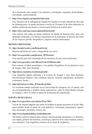 Materiales Curriculares
98
de la Pen’nsula, para ayudar a los alumnos: cronolog’as, esquemas desarrollados,
actividades, autoevaluaci—n.
17.- http://www.sispain.org/spanish/index.htm
Una iniciativa de la embajada de Espa–a en Canad‡ en la que, adem‡s de otro tipo
de informaciones, se puede encontrar a travŽs de 19 temas (4 de ellos dedicados al
‡mbito medieval) una buena y concisa gu’a hist—rica de nuestro pa’s.
18.- http://chez.com/roncevaux/espanol/historia.htm
Una curiosa web sobre un hecho concreto, la batalla de Roncesvalles, pero con
apartados dedicados a la historia musulmana de la Pen’nsula, la historia del reino
de los Francos, perfiles biogr‡ficos y algunos enlaces interesantes.
REINOS CRISTIANOS
19.- http://members.nbci.com/ReinodeLe—n/
Historia del Reino de Le—n y biograf’a de sus reyes.
20.- http://www.geocities.com/jdcastro_99/Navarra/
Una sencilla paro œtil cronolog’a de los monarcas de este reino peninsular.
21.- http://www.geocities.com/Athens/Crete/4196index.htm
Para conocer el ‡rbol geneal—gico y los perfiles biogr‡ficos de los primeros reyes
de Arag—n. Muy bien ilustrada.
22.- http://perso.wanadoo.es/antonio.jaraba/
Una magn’fica p‡gina dedicada a la Corona de Arag—n y muy bien ilustrada.
Encontraremos historia, vida cotidiana, ejŽrcito, moneda, arquitectura, econom’a,
cronolog’a, fueros,...
23.- http://fyl.unizar.es/Atlas_HA/medieval.html
Un excelente trabajo realizado en la Universidad de Zaragoza con 25 mapas, con
sus correspondientes y amplios textos explicativos, sobre la Edad Media cristiana
en Arag—n y otros 16 sobre la Žpoca de la dominaci—n musulmana.
ESPA„A MUSULMANA
24.- http://www.geocities.com/Athens/Troy/7802/
Una de las mejores p‡ginas que sobre Al Andalus se puede encontrar en la red. Muy
aprovechable desde el punto de vista did‡ctico: cronolog’a, documentos, toponi-
mia, personajes, literatura, ciencia, etc.
25.- http://www.legadoandalusi.es/alandalu.htm
Tan buena como la anterior para conocer nuestro pasado musulm‡n y su herencia,
con mapas, glosario de tŽrminos, cronolog’a, aspectos de la vida cotidiana, itinera-
rios culturales. Una magnifica iniciativa de la Junta de Andaluc’a.
 