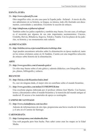 Las Ciencias Sociales en Internet
99
ESPA„A JUDêA
26.- http://www.sefarad.f2s.com
Otro magn’fico sitio, en este caso para la Espa–a jud’a ÐSefaradÐ. A travŽs de ella
nos adentramos en su historia, su lengua, su mœsica, todo ello ilustrado con docu-
mentos, curiosidades y anŽcdotas. Excelente la secci—n de enlaces.
27.- http://abaforum.es/pibarra/sefarad
TambiŽn sobre los jud’os espa–oles y tambiŽn muy buena. En este caso, el enfoque
es el recorrido por algunos de sus m‡s importantes asentamientos: C‡ceres,
C—rdoba, Herv‡s, Ribadavia, Segovia, Toledo y Tudela. Con los planos de las jude-
r’as, su historia y sus monumentos m‡s se–eros.
ALIMENTACIîN
28.- http://teleline.terra.es/personal/tdcastro/webrings.htm
Aqu’ pueden encontrarse art’culos sobre la alimentaci—n en Žpoca medieval, tanto
en los reinos cristianos como en Al Andalus. Cuenta con una magn’fica selecci—n
de enlaces sobre historia de la alimentaci—n.
ARTE
29.- http://www.geocities.com/el-mundo-gotico/
Un sitio muy bueno sobre el arte g—tico y adem‡s did‡ctico, con fotograf’as, dibu-
jos, planos, bibliograf’a y enlaces.
BIZANCIO
30.- http://inicia.es/de/bizantino/index.html
Es, casi sin ninguna duda, el mejor sitio en castellano sobre el mundo bizantino.
31.- http://www.geocities.com/milan313/MEDWEB.htm
Una excelente p‡gina elaborada por el profesor chileno JosŽ Mart’n. Con buenos
textos y documentos sobre el mundo bizantino y la transici—n del mundo antiguo al
medieval. El acceso a los materiales de apoyo es restringido.
CAMINO DE SANTIAGO
32.- http://www.ciudadfutura.com/xacobeo
Adem‡s de informaciones de otro tipo, proporciona una breve rese–a de la historia
y el arte en el Camino de Santiago.
CARTOGRAFêA
33.- http://cartograma.com/edadmedia.htm
Una web peque–a pero bien hecha. Para saber como eran los mapas en la Edad
Media.
 