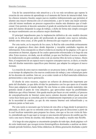 Materiales Curriculares
14
Una de las caracter’sticas m‡s atractivas y a la vez m‡s novedosas que supone la
creaci—n de este entorno de aprendizaje es el aumento del factor de interactividad. Ante
los cl‡sicos temarios lineales surgen nuevos modelos tridimensionales que permiten al
alumno una mayor interacci—n con el conocimiento, y por lo tanto una mejor asimila-
ci—n del mismo mediante un proceso cognoscitivo mucho m‡s din‡mico que el tradi-
cional. Esto permite al docente aumentar el grado de asimilaci—n del conocimiento por
parte del alumno disipando la carga de trabajo, o dicho de forma m‡s simple conseguir
un mayor rendimiento con un esfuerzo mejor distribuido.
El principal impedimento para la implantaci—n definitiva de este modelo docente
reside en la dificultad por parte del profesorado de aprender estos nuevos mŽtodos,
debido entre otras cosas, al alto grado de abstracci—n que requiere su aplicaci—n.
Por esta raz—n, en la mayor’a de los casos, la Red ha sido concebida err—neamente
como un gigantesco disco duro donde depositar y recopilar cantidades ingentes de
informaci—n. Esta concepci—n se observa todav’a en muchas de las p‡ginas webs que se
encuentran en Internet, algunas de las cuales aparecer‡n referenciadas a lo largo de esta
obra. Estos recursos, sin duda, son de utilidad, ya que nos facilitan el acceso a materia-
les tradicionales en gran cantidad, como si de un enorme libro de texto se tratase. Ahora
bien, el surgimiento de un espacio nuevo requiere conceptos nuevos, es decir, es mucho
m‡s œtil dise–ar materiales espec’ficos para Internet, que adaptar los antiguos al nuevo
formato.
La creaci—n de estos nuevos materiales es un proceso lento y dif’cil, ya que requie-
re un tiempo de adaptaci—n a las nuevas condiciones de trabajo y una voluntad por parte
de los docentes de cambiar. Aœn as’, ya se est‡n viendo en la Red materiales did‡cticos
pertenecientes a una nueva generaci—n.
El dise–o de estos recursos, requiere un esfuerzo de abstracci—n importante por
parte del dise–ador, ya que debe olvidar los par‡metros con los que opera en el mundo
f’sico para adaptarse al mundo digital. De esta forma se est‡n creando materiales m‡s
potentes desde el punto de vista educativo, que aprovechan mejor las posibilidades
did‡cticas que ofrece Internet. Aœn queda mucho por hacer en este sentido y el proceso
de conceptualizaci—n de Internet como nuevo entorno docente deber‡ pasar aœn por
varias fases hasta que se consolide, pero lo verdaderamente importante es ser consciente
de la necesidad de cambio, ya que de otra manera Internet ser‡ infrautilizado y su
potencia jam‡s se har‡ acto.
Por esta raz—n es necesario que la lectura de esta obra se haga desde la perspectiva
adecuada, es decir, que no se entienda como una simple gu’a de direcciones a partir de
la cual localizar materiales para preparar las clases, sino que se lea con visi—n de futu-
ro, entendiendo que lo que aqu’ se recoge es una muestra del proceso de cambio que lle-
var‡ a una nueva forma de ense–ar, m‡s din‡mica, m‡s amplia y mucho m‡s flexible.
A lo largo de estas p‡ginas se encontrar‡n ejemplos de todo tipo, desde p‡ginas web
de corte tradicional, que recogen textos historiogr‡ficos destinados a analizar un deter-
minado periodo hist—rico, hasta fichas did‡cticas de œltima generaci—n dise–adas a partir
 