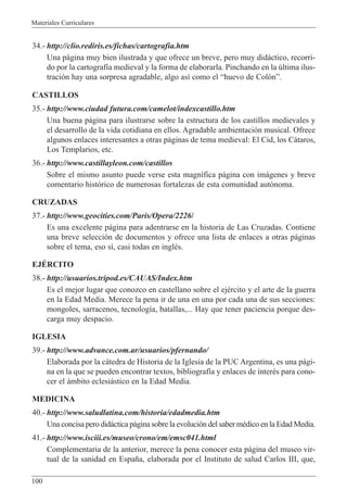 Materiales Curriculares
100
34.- http://clio.rediris.es/fichas/cartografia.htm
Una p‡gina muy bien ilustrada y que ofrece un breve, pero muy did‡ctico, recorri-
do por la cartograf’a medieval y la forma de elaborarla. Pinchando en la œltima ilus-
traci—n hay una sorpresa agradable, algo as’ como el Òhuevo de Col—nÓ.
CASTILLOS
35.- http://www.ciudad futura.com/camelot/indexcastillo.htm
Una buena p‡gina para ilustrarse sobre la estructura de los castillos medievales y
el desarrollo de la vida cotidiana en ellos. Agradable ambientaci—n musical. Ofrece
algunos enlaces interesantes a otras p‡ginas de tema medieval: El Cid, los C‡taros,
Los Templarios, etc.
36.- http://www.castillayleon.com/castillos
Sobre el mismo asunto puede verse esta magn’fica p‡gina con im‡genes y breve
comentario hist—rico de numerosas fortalezas de esta comunidad aut—noma.
CRUZADAS
37.- http://www.geocities.com/Paris/Opera/2226/
Es una excelente p‡gina para adentrarse en la historia de Las Cruzadas. Contiene
una breve selecci—n de documentos y ofrece una lista de enlaces a otras p‡ginas
sobre el tema, eso s’, casi todas en inglŽs.
EJƒRCITO
38.- http://usuarios.tripod.es/CAUAS/Index.htm
Es el mejor lugar que conozco en castellano sobre el ejŽrcito y el arte de la guerra
en la Edad Media. Merece la pena ir de una en una por cada una de sus secciones:
mongoles, sarracenos, tecnolog’a, batallas,... Hay que tener paciencia porque des-
carga muy despacio.
IGLESIA
39.- http://www.advance.com.ar/usuarios/pfernando/
Elaborada por la c‡tedra de Historia de la Iglesia de la PUC Argentina, es una p‡gi-
na en la que se pueden encontrar textos, bibliograf’a y enlaces de interŽs para cono-
cer el ‡mbito eclesi‡stico en la Edad Media.
MEDICINA
40.- http://www.saludlatina.com/historia/edadmedia.htm
Una concisa pero did‡ctica p‡gina sobre la evoluci—n del saber mŽdico en la Edad Media.
41.- http://www.isciii.es/museo/crono/em/emsc041.html
Complementaria de la anterior, merece la pena conocer esta p‡gina del museo vir-
tual de la sanidad en Espa–a, elaborada por el Instituto de salud Carlos III, que,
 