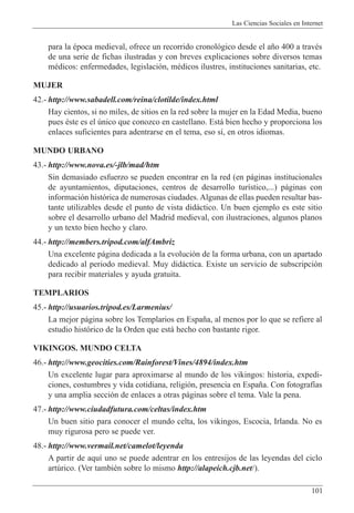 Las Ciencias Sociales en Internet
101
para la Žpoca medieval, ofrece un recorrido cronol—gico desde el a–o 400 a travŽs
de una serie de fichas ilustradas y con breves explicaciones sobre diversos temas
mŽdicos: enfermedades, legislaci—n, mŽdicos ilustres, instituciones sanitarias, etc.
MUJER
42.- http://www.sabadell.com/reina/clotilde/index.html
Hay cientos, si no miles, de sitios en la red sobre la mujer en la Edad Media, bueno
pues Žste es el œnico que conozco en castellano. Est‡ bien hecho y proporciona los
enlaces suficientes para adentrarse en el tema, eso s’, en otros idiomas.
MUNDO URBANO
43.- http://www.nova.es/-jlb/mad/htm
Sin demasiado esfuerzo se pueden encontrar en la red (en p‡ginas institucionales
de ayuntamientos, diputaciones, centros de desarrollo tur’stico,...) p‡ginas con
informaci—n hist—rica de numerosas ciudades. Algunas de ellas pueden resultar bas-
tante utilizables desde el punto de vista did‡ctico. Un buen ejemplo es este sitio
sobre el desarrollo urbano del Madrid medieval, con ilustraciones, algunos planos
y un texto bien hecho y claro.
44.- http://members.tripod.com/alfAmbriz
Una excelente p‡gina dedicada a la evoluci—n de la forma urbana, con un apartado
dedicado al periodo medieval. Muy did‡ctica. Existe un servicio de subscripci—n
para recibir materiales y ayuda gratuita.
TEMPLARIOS
45.- http://usuarios.tripod.es/Larmenius/
La mejor p‡gina sobre los Templarios en Espa–a, al menos por lo que se refiere al
estudio hist—rico de la Orden que est‡ hecho con bastante rigor.
VIKINGOS. MUNDO CELTA
46.- http://www.geocities.com/Rainforest/Vines/4894/index.htm
Un excelente lugar para aproximarse al mundo de los vikingos: historia, expedi-
ciones, costumbres y vida cotidiana, religi—n, presencia en Espa–a. Con fotograf’as
y una amplia secci—n de enlaces a otras p‡ginas sobre el tema. Vale la pena.
47.- http://www.ciudadfutura.com/celtas/index.htm
Un buen sitio para conocer el mundo celta, los vikingos, Escocia, Irlanda. No es
muy rigurosa pero se puede ver.
48.- http://www.vermail.net/camelot/leyenda
A partir de aqu’ uno se puede adentrar en los entresijos de las leyendas del ciclo
artœrico. (Ver tambiŽn sobre lo mismo http://alapeich.cjb.net/).
 