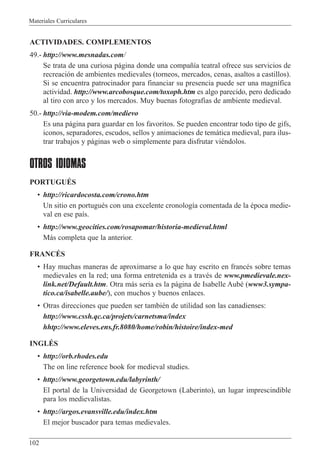 Materiales Curriculares
102
ACTIVIDADES. COMPLEMENTOS
49.- http://www.mesnadas.com/
Se trata de una curiosa p‡gina donde una compa–’a teatral ofrece sus servicios de
recreaci—n de ambientes medievales (torneos, mercados, cenas, asaltos a castillos).
Si se encuentra patrocinador para financiar su presencia puede ser una magn’fica
actividad. http://www.arcobosque.com/toxoph.htm es algo parecido, pero dedicado
al tiro con arco y los mercados. Muy buenas fotograf’as de ambiente medieval.
50.- http://via-modem.com/medievo
Es una p‡gina para guardar en los favoritos. Se pueden encontrar todo tipo de gifs,
iconos, separadores, escudos, sellos y animaciones de tem‡tica medieval, para ilus-
trar trabajos y p‡ginas web o simplemente para disfrutar viŽndolos.
OTROS IDIOMAS
PORTUGUƒS
¥ http://ricardocosta.com/crono.htm
Un sitio en portuguŽs con una excelente cronolog’a comentada de la Žpoca medie-
val en ese pa’s.
¥ http://www.geocities.com/rosapomar/historia-medieval.html
M‡s completa que la anterior.
FRANCƒS
¥ Hay muchas maneras de aproximarse a lo que hay escrito en francŽs sobre temas
medievales en la red; una forma entretenida es a travŽs de www.pmedievale.nex-
link.net/Default.htm. Otra m‡s seria es la p‡gina de Isabelle AubŽ (www3.sympa-
tico.ca/isabelle.aube/), con muchos y buenos enlaces.
¥ Otras direcciones que pueden ser tambiŽn de utilidad son las canadienses:
http://www.cssh.qc.ca/projets/carnetsma/index
hhtp://www.eleves.ens.fr.8080/home/robin/histoire/index-med
INGLƒS
¥ http://orb.rhodes.edu
The on line reference book for medieval studies.
¥ http://www.georgetown.edu/labyrinth/
El portal de la Universidad de Georgetown (Laberinto), un lugar imprescindible
para los medievalistas.
¥ http://argos.evansville.edu/index.htm
El mejor buscador para temas medievales.
 