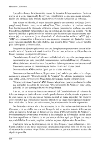 Materiales Curriculares
106
Aprender a buscar la informaci—n es otro de los retos del que comienza. Destreza
que se va a seguir necesitando de por vida. Discœlpenme los que consideren esta acla-
raci—n una obviedad pero prefiero pecar por exceso en la explicaci—n de lo b‡sico.
Para buscar en Historia, el mejor buscador gratuito que conozco es Google (www.
google.com). En Žste, como en casi todos (Terra, Yahoo, Altavista,...), conviene matizar
bien los tŽrminos de la bœsqueda, utilizando si fuera necesario los s’mbolos que estos
buscadores establecen para afinarla y que se resumen en los signos de la suma (+) o la
resta (-) a–adidos al principio de las palabras que deseamos que necesariamente apa-
rezcan (+) o no aparezcan (-) en el resultado. O a–adiendo las palabras ÒANDÓ (y) o
ÒORÓ (o), entrecomillar la frase exacta que deseamos encontrar, etc. Todos los busca-
dores tienen un apartado de ayuda o tutorial que informa de los Ònexos l—gicosÓ v‡lidos
para la bœsqueda y c—mo usarlos.
Pongamos un ejemplo pr‡ctico de este uso. Imaginemos que queremos buscar infor-
maci—n sobre el Descubrimiento de AmŽrica. En este caso podemos escribir en la casi-
lla del buscador los siguientes tŽrminos:
ÒDescubrimiento de AmŽricaÓ (el entrecomillado indica la expresi—n exacta que desea-
mos encontrar; por tanto en espa–ol, pues no estamos escribiendo Discovery ofAmerica).
+Descubrimiento +AmŽrica (esas dos palabras deben aparecer necesariamente en el
documento, aunque no necesariamente juntas, como en el primer caso).
Descubrimiento AND AmŽrica (igual que en el caso anterior).
Con estas tres formas de buscar, llegaremos a (casi) todo lo que exista en la red que
contenga la expresi—n ÒDescubrimiento de AmŽricaÓ. Si, adem‡s, dese‡ramos buscar
algo sobre Col—n, pero no sobre Magallanes, la bœsqueda podr’a formularse as’:
ÒDescubrimiento de AmŽricaÓ AND Col—n - Magallanes (aparecer‡n las webs en las
que coincidan la cadena de caracteres ÒDescubrimiento de AmŽricaÓ, m‡s Col—n,
quitando las que contengan la palabra Magallanes).
Aœn as’, en un tema tan importante como el del Descubrimiento, el volumen de
informaci—n que se derive de esta consulta puede abrumar al m‡s pintado; seguramen-
te sean cientos de webs, que un ser humano normal no puede consultar. Sin embargo
conviene saber que se ordenan de acuerdo al nœmero de veces en que aparecen las pala-
bras solicitadas, de forma que te—ricamente, las primeras ser‡n las m‡s importantes.
Los buscadores tienen aœn el inconveniente de no discriminar sem‡nticamente los
tŽrminos y es inevitable que en una bœsqueda as’ se localice adem‡s informaci—n
sobre un supuesto hotel que se llamara de ese modo (ÒDescubrimiento de AmŽricaÓ).
Precisamente para evitar estos problemas y la saturaci—n de informaci—n inicial, est‡n
los sitios espec’ficos de Historia de los que vamos a hablar aqu’, que dirigen con mayo-
res posibilidades de acierto y rapidez hacia las mejores p‡ginas sobre la tem‡tica.
Una buena parte de la informaci—n est‡ en otras lenguas, y para solucionar el pro-
blema acudimos a uno de los traductores simult‡neos disponibles en la red, en este caso
al traductor de Altavista: <http://babel.altavista.com/tr>, que nos permite el acceso a la
siguiente pantalla:
 