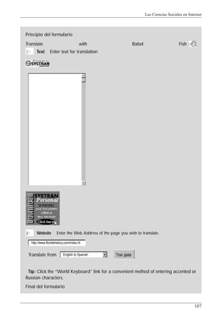 Las Ciencias Sociales en Internet
107
Translate from
Principio del formulario
Tip: Click the “World Keyboard” link for a convenient method of entering accented or
Russian characters.
Final del formulario
jn Text Enter text for translation
Translate with Babel Fish
jni Website Enter the Web Address of the page you wish to translate.
http://www.floridahistory.com/index.ht
English to Spanish Tran slate
 