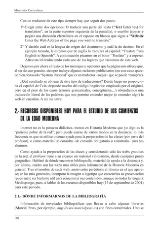 Materiales Curriculares
108
Con un traductor de este tipo siempre hay que seguir dos pasos:
1¼-Elegir entre dos opciones: O traducir una parte del texto (ÒText Enter text for
translationÓ, en la parte superior izquierda de la pantalla), o escribir (copiar y
pegar) una direcci—n electr—nica en el espacio en blanco que sigue a ÒWebsite
Enter the Web Address of the page you wish to translateÓ.
2¼-Y decirle cu‡l es la lengua de origen del documento y cu‡l la de destino. En el
ejemplo tomado, le diremos que de inglŽs lo traduzca al espa–ol: ÒTraslate from
English to SpanishÓ. A continuaci—n picamos en el botor ÒTraslateÓ y a esperar.
Altavista ir‡ traduciendo cada uno de los lugares que visitemos de esta web.
Dejemos por ahora el resto de los mensajes y opciones que la p‡gina nos ofrece que,
al ser de uso gratuito, siempre incluye algunos reclamos publicitarios (en este caso apare-
ce bien destacado ÒSystran PersonalÓ que es un traductor ÐmejorÐ que se puede Òcomprar).
ÀQuŽ resultado se obtiene de este tipo de traducciones? Desde luego no proporcio-
na el espa–ol de Cela; depende mucho del c—digo lingŸ’stico empleado por el original,
pero en el peor de los casos (errores gramaticales, conceptuales,...) obtendremos una
traducci—n literal de las palabras que nos permite entender mejor (o entender algo) la
web en cuesti—n. A m’ me sirve.
2.- RECURSOS DISPONIBLES HOY PARA EL ESTUDIO DE LOS COMIENZOS
DE LA EDAD MODERNA
Internet no es la panacea did‡ctica, menos en Historia Moderna que yo digo es la
Òpariente pobre de la redÓ; pero puede usarse de varios modos en la docencia; lo m‡s
frecuente es que se utilice o como ayuda para la preparaci—n de las clases (por parte del
profesor), o como material de consulta Ðde consulta obligatoria o voluntariaÐ para los
alumnos.
Como ayuda a la preparaci—n de las clases y considerando s—lo las webs gratuitas
de la red, el profesor tiene a su alcance un material valios’simo, desde cualquier punto
geogr‡fico. HablarŽ de d—nde encontrar bibliograf’a, material de ayuda a la docencia y,
por œltimo, cu‡les son las webs m‡s œtiles para informarse de la Historia Moderna en
general. Tras el nombre de cada web, anoto entre parŽntesis el idioma en el que apare-
ce; en las m‡s generales, incorporo la imagen o logotipo que caracteriza su presentaci—n
(pues suele ser bastante œtil para rememorar sus contenidos, aunque no todas la tengan).
Me dispongo, pues, a hablar de los recursos disponibles hoy (15 de septiembre de 2001)
para este periodo.
2.1.- DîNDE INFORMARNOS DE LA BIBLIOGRAFêA
Informaci—n de novedades bibliogr‡ficas que llevan a cabo algunas librer’as
(Marcial Pons, por ejemplo, http://www.marcialpons.es) con fines comerciales. Uno se
 