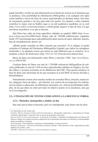 Las Ciencias Sociales en Internet
109
puede inscribir y recibir as’ esta informaci—n en su buz—n de correos en el momento que
se produzca. Esta posibilidad de informaci—n (bibliogr‡fica o de cualquier otro tipo)
existe tambiŽn a travŽs de listas de correo especializadas en distintos temas. Son Žstas
de inscripci—n gratuita y las hay para todos los gustos. En espa–ol y sobre tem‡tica
cient’fica lo mejor est‡ en RedIris (que es la red acadŽmica espa–ola); en su web
(http://www.rediris.es/list/tema/tematic.es.html) puede elegirse el tipo de lista a la que
uno desea suscribirse, si es que se deseara.
QuŽ libros hay sobre un tema espec’fico, editados en espa–ol: ISBN (http://www.
mcu.es/bases/spa/isbn/ISBN.html): Reœne m‡s de 750.000 publicaciones espa–olas
desde 1973 presentando para cada publicaci—n datos acerca de autor, editorial, materia,
tipo de encuadernaci—n, precio, etc.
ÀD—nde puedo consultar un libro concreto que necesito?: Si es antiguo se puede
consultar el Cat‡logo del Patrimonio Bibliogr‡fico Espa–ol, que indica los ejemplares
localizados y la signatura exacta que tienen en cada biblioteca que se conserva. Si es
moderno a travŽs de Modernitas (http://161.111.141.93/modernitas/default.htm).
Bases de datos con informaci—n sobre libros y art’culos: CSIC: http://www.bdcsic.
csic.es:8084/CSIC
Contiene Bases de Datos con m‡s de 1.250.000 referencias bibliogr‡ficas de art’-
culos publicados en m‡s de 2.630 revistas especializadas editadas en Espa–a y los fon-
dos (libros y revistas) existentes en las Bibliotecas del CSIC. Para nuestra tem‡tica, la
base de datos m‡s interesante de las que incorpora es la del ISOC (Ciencias Sociales y
Humanidades).
Naturalmente existen otros muchos medios de consultar libros, art’culos, manuscri-
tos, im‡genes, bases de datos,... por Internet. Los centros de investigaci—n, los ministe-
rios de cultura o educaci—n, las bibliotecas nacionales, etc. ofrecen posibilidades mœlti-
ples, en las que ahora no entro por tener mi objetivo puesto en la ense–anza, m‡s que
en la investigaci—n.1
2.2.- UTILIZACIîN DE TEXTOS COMO APOYO A LA DOCENCIA VERBAL
2.2.1.- Manuales, monograf’as o similar, on line
Hay muy pocos hasta el presente, pero en contrapartida, muy bueno uno de ellos:
1 Los interesados en esta vereda vean:
EuroDocs Western European Primary Historical Documents.- Documentos medievales y renacentistas de Europa
occidental, digitalizados o transcritos. Hoy es una de las principales colecciones.
Internet Archive of Texts and Documents.- Creaci—n de la facultad y estudiantes del Departamento de Historia del
Hanover College con el objetivo de poner a disposici—n de los internautas interesados en la Historia y las Humanidades
fuentes secundarias y primarias.
H-Net Recursos.- Para estudiantes y profesores en Humanidades y Ciencias Sociales.
HNSource [UKansas].- ÒThe server of the History NetworkÓ permite 1.700 conexiones a webs, organizadas por orden
alfabŽtico de nombre y tema.
çNCORA.- Directorio de archivos y recursos archiv’sticos europeos.
 