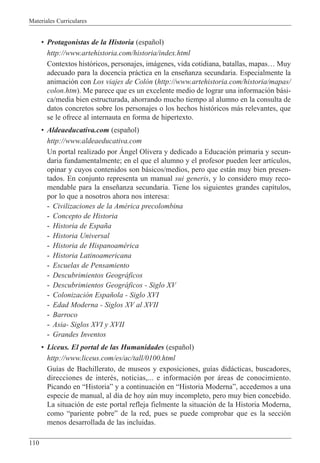 Materiales Curriculares
110
¥ Protagonistas de la Historia (espa–ol)
http://www.artehistoria.com/historia/index.html
Contextos hist—ricos, personajes, im‡genes, vida cotidiana, batallas, mapasÉ Muy
adecuado para la docencia pr‡ctica en la ense–anza secundaria. Especialmente la
animaci—n con Los viajes de Col—n (http://www.artehistoria.com/historia/mapas/
colon.htm). Me parece que es un excelente medio de lograr una informaci—n b‡si-
ca/media bien estructurada, ahorrando mucho tiempo al alumno en la consulta de
datos concretos sobre los personajes o los hechos hist—ricos m‡s relevantes, que
se le ofrece al internauta en forma de hipertexto.
¥ Aldeaeducativa.com (espa–ol)
http://www.aldeaeducativa.com
Un portal realizado por çngel Olivera y dedicado a Educaci—n primaria y secun-
daria fundamentalmente; en el que el alumno y el profesor pueden leer art’culos,
opinar y cuyos contenidos son b‡sicos/medios, pero que est‡n muy bien presen-
tados. En conjunto representa un manual sui generis, y lo considero muy reco-
mendable para la ense–anza secundaria. Tiene los siguientes grandes cap’tulos,
por lo que a nosotros ahora nos interesa:
- Civilizaciones de la AmŽrica precolombina
- Concepto de Historia
- Historia de Espa–a
- Historia Universal
- Historia de HispanoamŽrica
- Historia Latinoamericana
- Escuelas de Pensamiento
- Descubrimientos Geogr‡ficos
- Descubrimientos Geogr‡ficos - Siglo XV
- Colonizaci—n Espa–ola - Siglo XVI
- Edad Moderna - Siglos XV al XVII
- Barroco
- Asia- Siglos XVI y XVII
- Grandes Inventos
¥ Liceus. El portal de las Humanidades (espa–ol)
http://www.liceus.com/es/ac/tall/0100.html
Gu’as de Bachillerato, de museos y exposiciones, gu’as did‡cticas, buscadores,
direcciones de interŽs, noticias,... e informaci—n por ‡reas de conocimiento.
Picando en ÒHistoriaÓ y a continuaci—n en ÒHistoria ModernaÓ, accedemos a una
especie de manual, al d’a de hoy aœn muy incompleto, pero muy bien concebido.
La situaci—n de este portal refleja fielmente la situaci—n de la Historia Moderna,
como Òpariente pobreÓ de la red, pues se puede comprobar que es la secci—n
menos desarrollada de las incluidas.
 