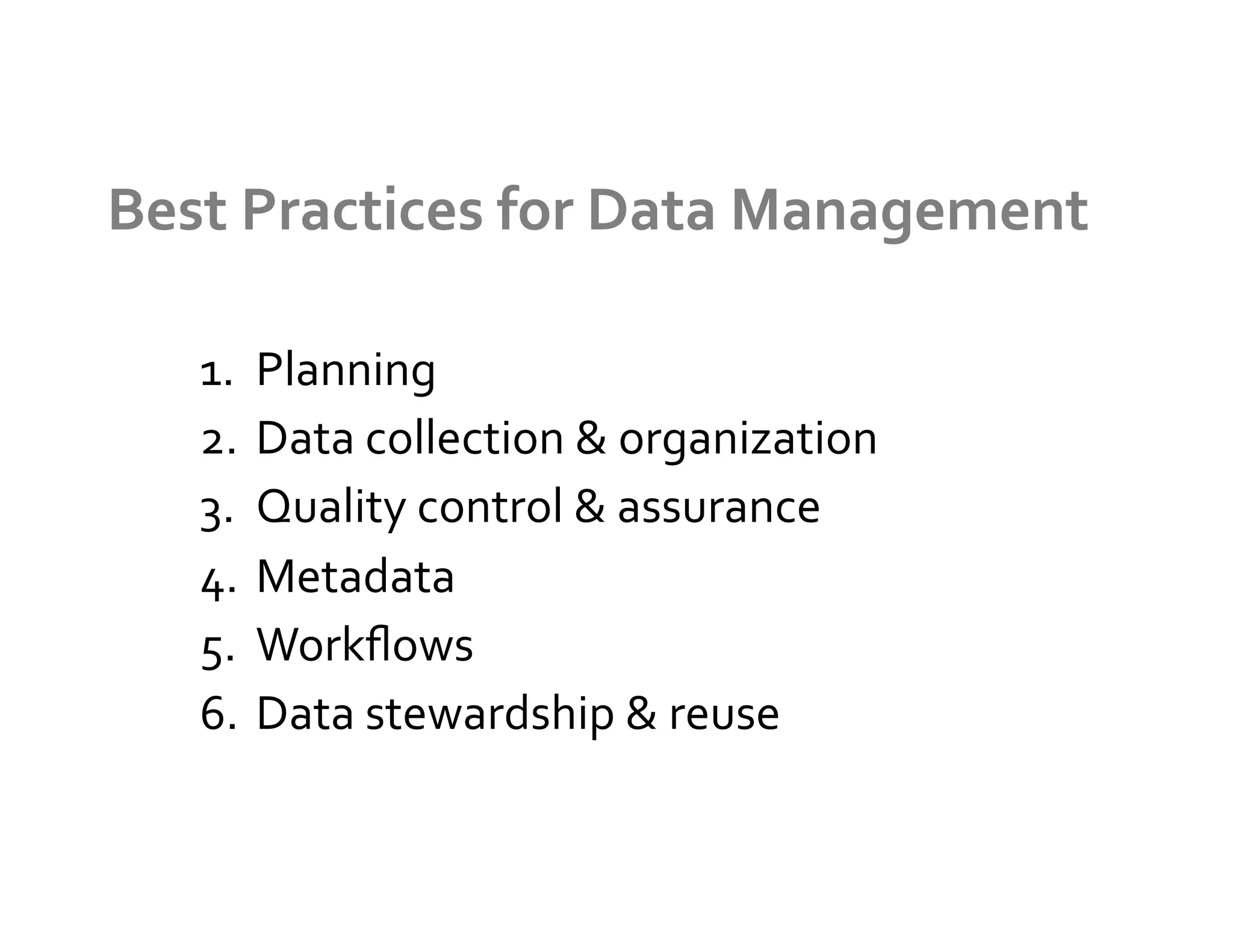 Best	
  Practices	
  for	
  Data	
  Management	
  

    1.  Planning	
  
    2.  Data	
  collection	
  &	
  organization	
  
    3.  Quality	
  control	
  &	
  assurance	
  
    4.  Metadata	
  
    5.  Workﬂows	
  
    6.  Data	
  stewardship	
  &	
  reuse	
  
 