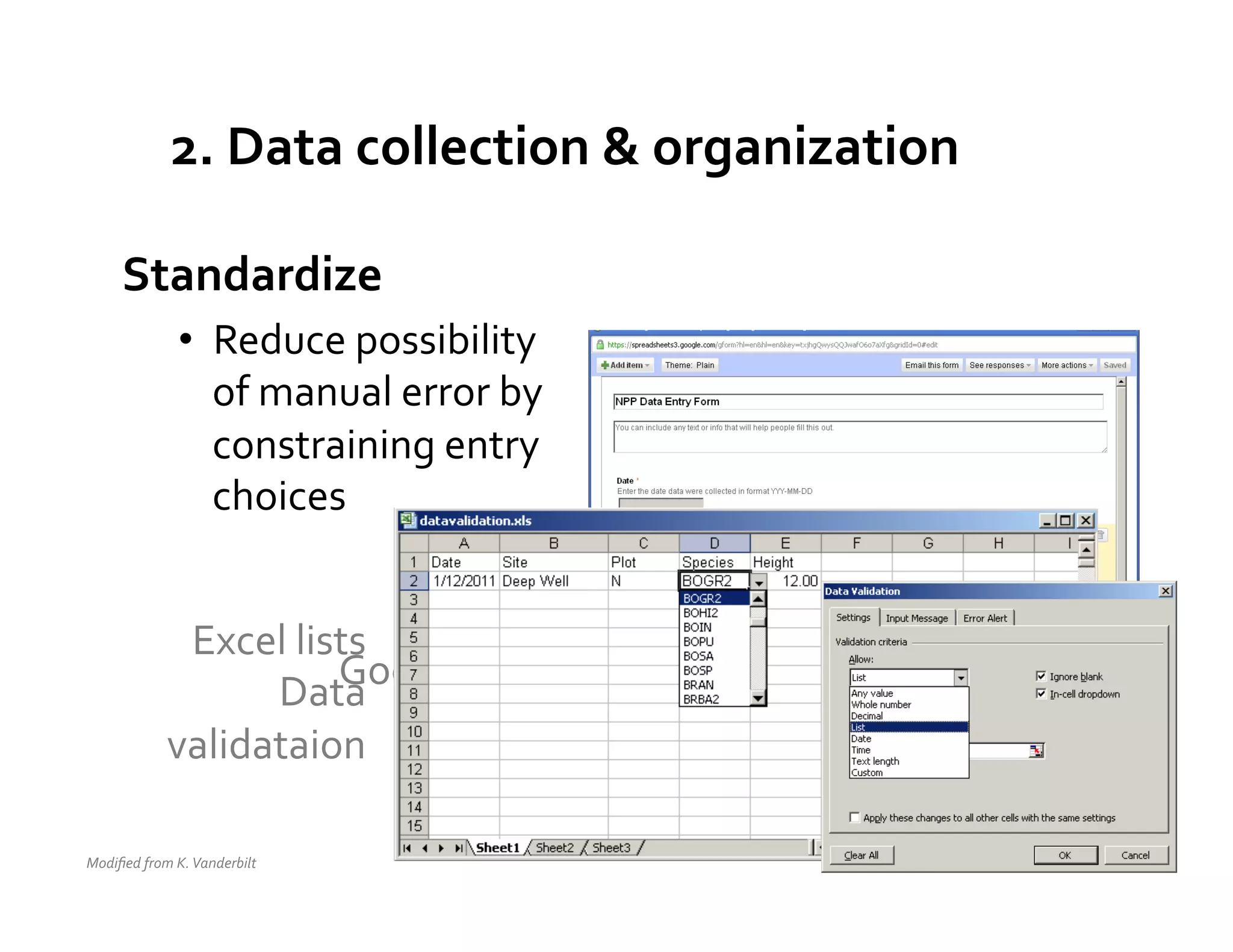 2.	
  Data	
  collection	
  &	
  organization	
  

        Standardize	
  
                      •  Reduce	
  possibility	
  
                         of	
  manual	
  error	
  by	
  
                         constraining	
  entry	
  
                         choices	
  


                    Excel	
  lists	
  
                         Data   Google	
  Docs	
  
                                  	
  
                                       Forms	
  
                   validataion	
  

Modiﬁed	
  from	
  K.	
  Vanderbilt	
  	
  
 