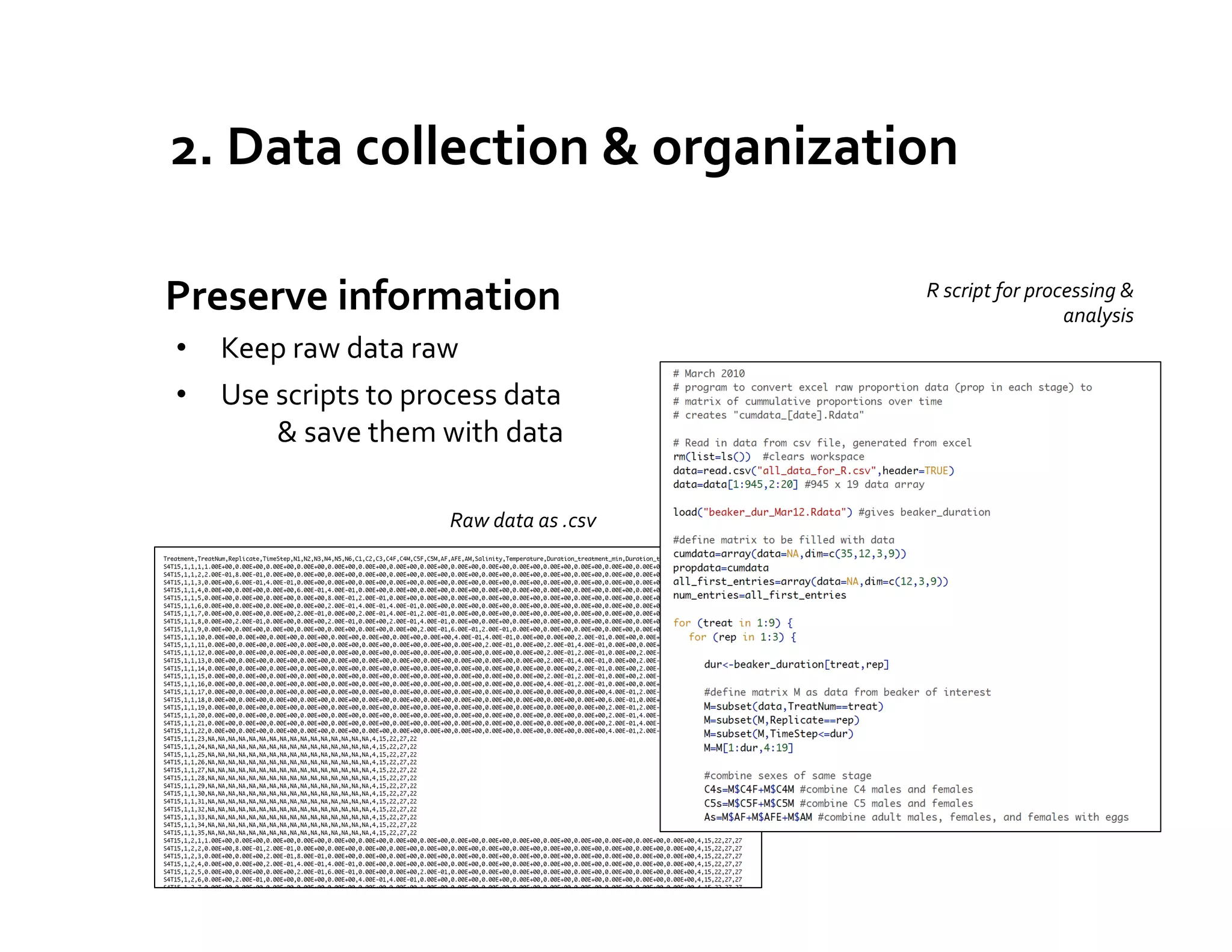 2.	
  Data	
  collection	
  &	
  organization	
  

	
  Preserve	
  information	
                                            R	
  script	
  for	
  processing	
  &	
  
                                                                                                   analysis	
  
 •  Keep	
  raw	
  data	
  raw	
  
 •  Use	
  scripts	
  to	
  process	
  data	
                     	
  
        	
  &	
  save	
  them	
  with	
  data	
  

                                  Raw	
  data	
  as	
  .csv	
  
 