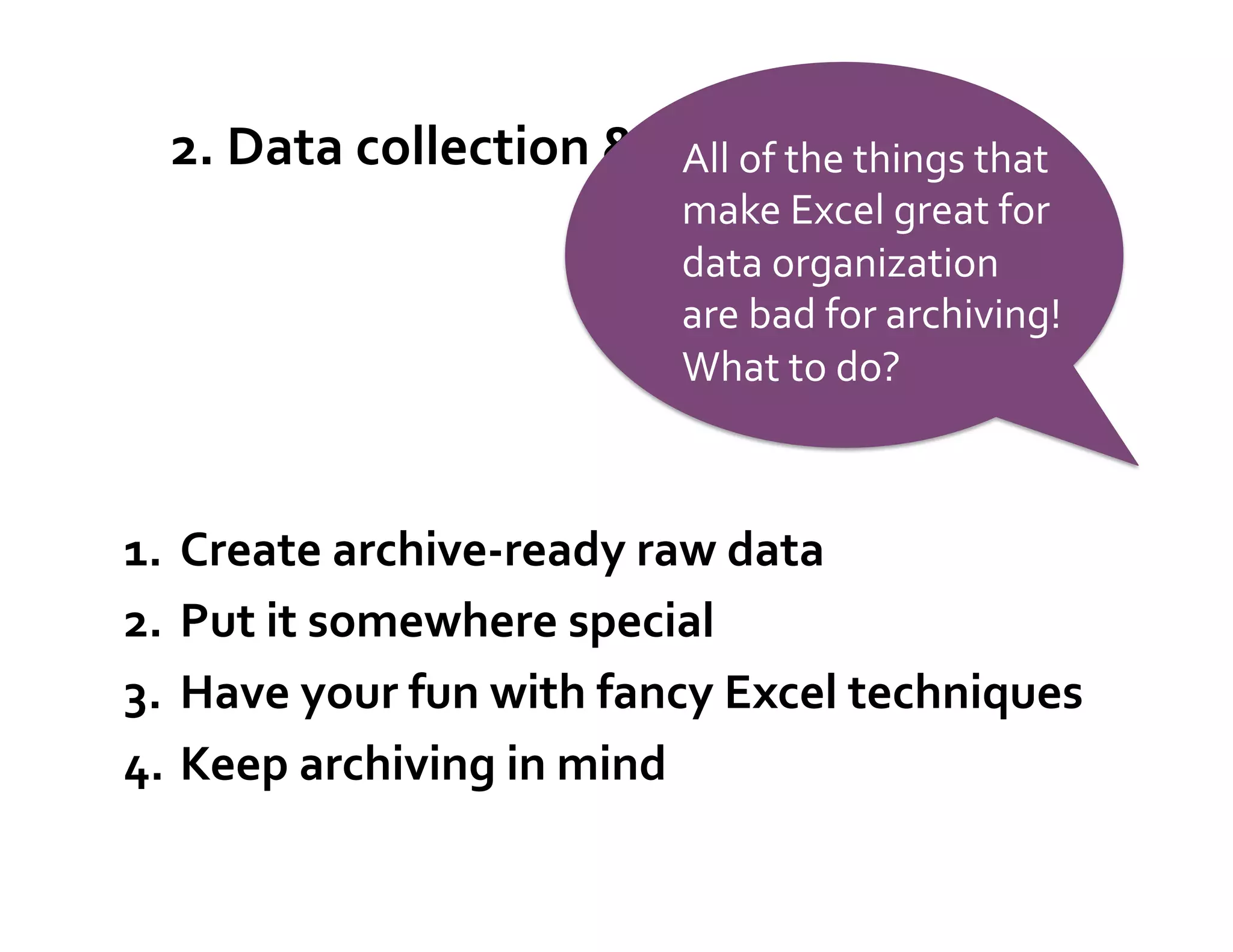 2.	
  Data	
  collection	
  &	
  oAll	
  of	
  the	
  things	
  that	
  
                                        rganization	
  
                                               make	
  Excel	
  great	
  for	
  
                                               data	
  organization	
  
                                               are	
  bad	
  for	
  archiving!	
  
                                               What	
  to	
  do?	
  



1.    Create	
  archive-­‐ready	
  raw	
  data	
  
2.    Put	
  it	
  somewhere	
  special	
  
3.    Have	
  your	
  fun	
  with	
  fancy	
  Excel	
  techniques	
  
4.    Keep	
  archiving	
  in	
  mind	
  
 